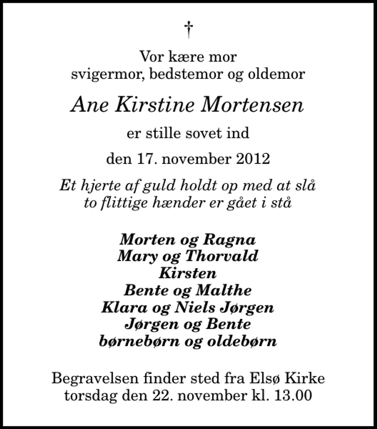 <p>Vor kære mor svigermor, bedstemor og oldemor<br />Ane Kirstine Mortensen<br />er stille sovet ind<br />den 17. november 2012<br />Et hjerte af guld holdt op med at slå to flittige hænder er gået i stå<br />Morten og Ragna Mary og Thorvald Kirsten Bente og Malthe Klara og Niels Jørgen Jørgen og Bente børnebørn og oldebørn<br />Begravelsen finder sted fra Elsø Kirke torsdag den 22. november kl. 13.00</p>