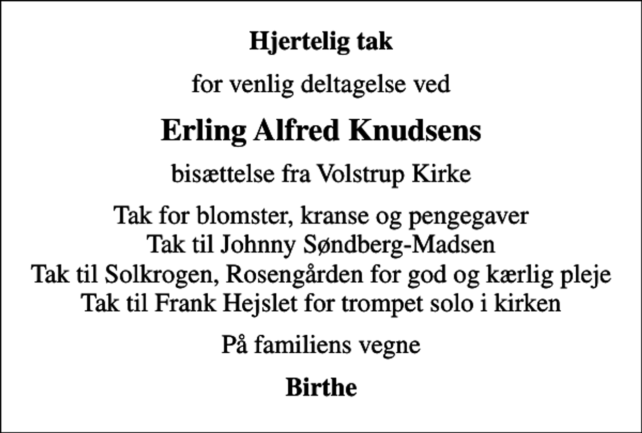 <p>Hjertelig tak<br />for venlig deltagelse ved<br />Erling Alfred Knudsens<br />bisættelse fra Volstrup Kirke<br />Tak for blomster, kranse og pengegaver Tak til Johnny Søndberg-Madsen Tak til Solkrogen, Rosengården for god og kærlig pleje Tak til Frank Hejslet for trompet solo i kirken<br />På familiens vegne<br />Birthe</p>