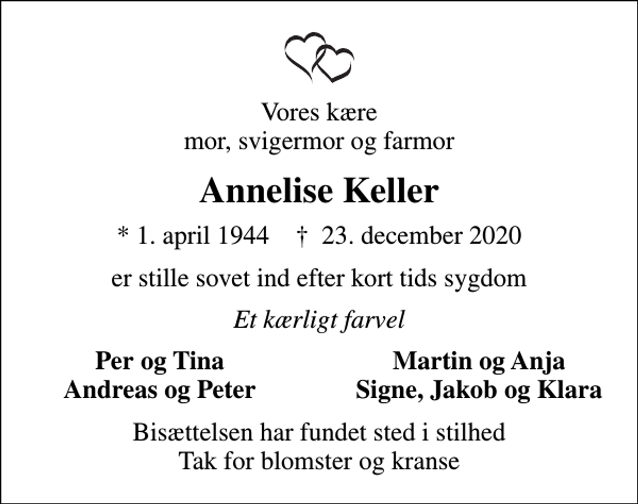 <p>Vores kære mor, svigermor og farmor<br />Annelise Keller<br />* 1. april 1944 ✝ 23. december 2020<br />er stille sovet ind efter kort tids sygdom<br />Et kærligt farvel<br />Per og Tina<br />Martin og Anja<br />Andreas og Peter<br />Signe, Jakob og Klara<br />Bisættelsen har fundet sted i stilhed Tak for blomster og kranse</p>