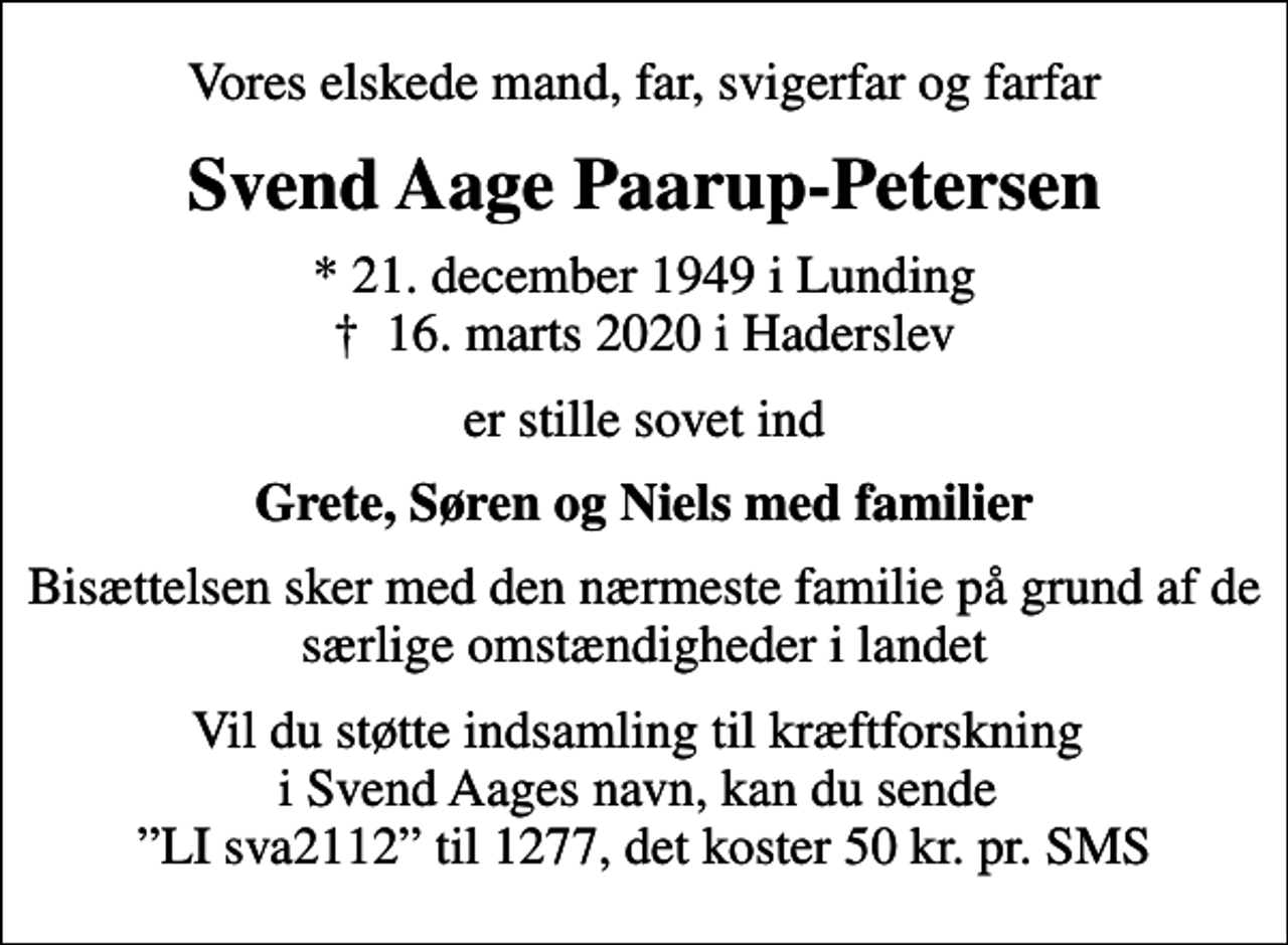 <p>Vores elskede mand, far, svigerfar og farfar<br />Svend Aage Paarup-Petersen<br />* 21. december 1949 i Lunding<br />✝ 16. marts 2020 i Haderslev<br />er stille sovet ind<br />Grete, Søren og Niels med familier<br />Bisættelsen sker med den nærmeste familie på grund af de særlige omstændigheder i landet<br />Vil du støtte indsamling til kræftforskning i Svend Aages navn, kan du sende LI sva2112 til 1277, det koster 50 kr. pr. SMS</p>
