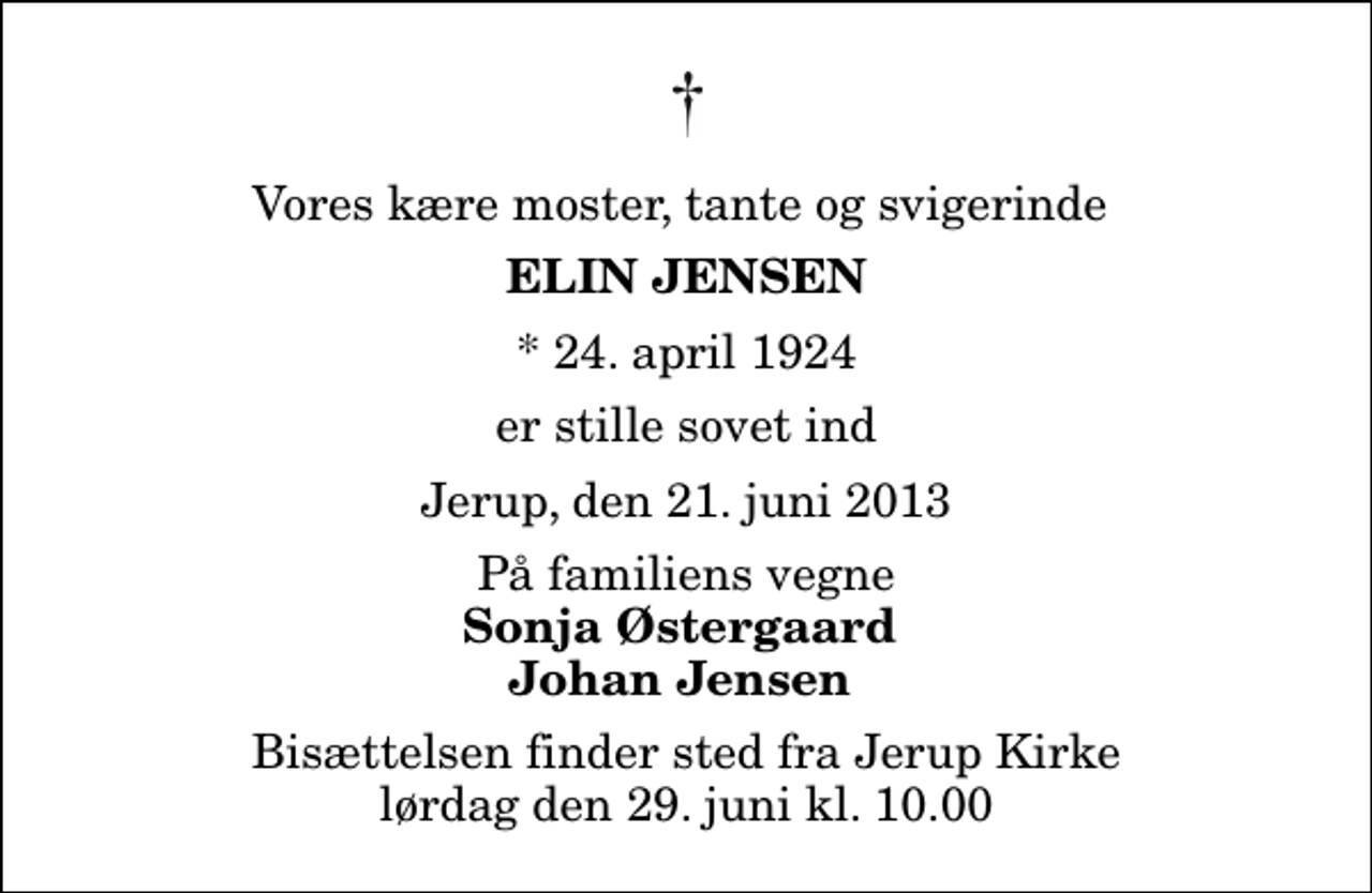 <p>Vores kære moster, tante og svigerinde<br />Elin Jensen<br />* 24. april 1924<br />er stille sovet ind<br />Jerup, den 21. juni 2013<br />På familiens vegne<br />Sonja Østergaard Johan Jensen<br />Bisættelsen finder sted fra Jerup Kirke lørdag den 29. juni kl. 10.00</p>