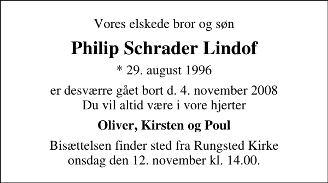 <p>Vores elskede bror og søn<br />Philip Schrader Lindof<br />* 29. august 1996<br />er desværre gået bort d. 4. november 2008 Du vil altid være i vore hjerter<br />Oliver, Kirsten og Poul<br />Bisættelsen finder sted fra Rungsted Kirke onsdag den 12. november kl. 14.00</p>