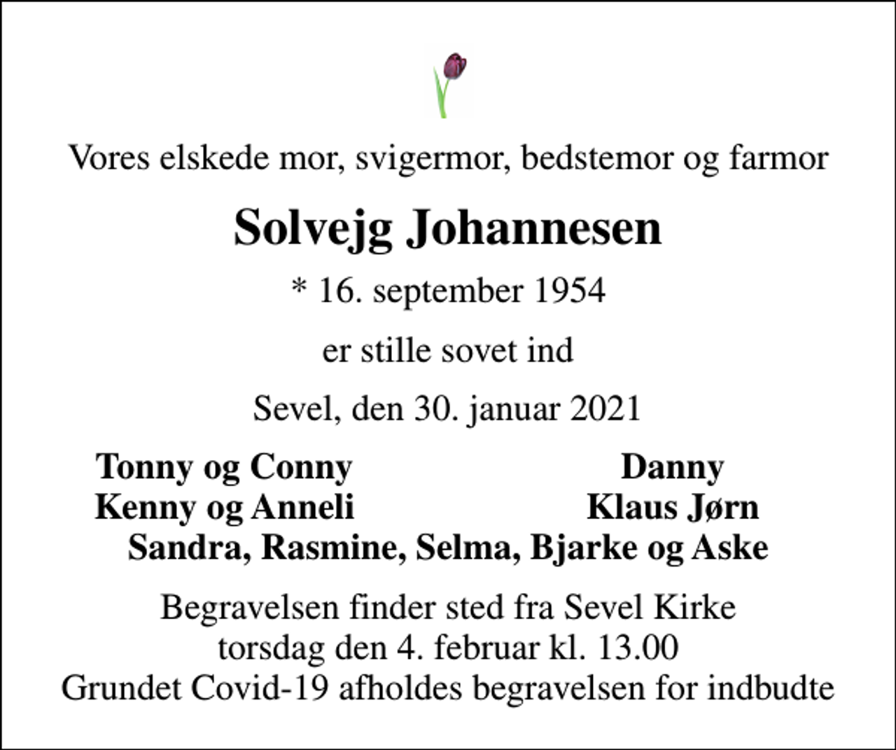 <p>Vores elskede mor, svigermor, bedstemor og farmor<br />Solvejg Johannesen<br />* 16. september 1954<br />er stille sovet ind<br />Sevel, den 30. januar 2021<br />Tonny og Conny<br />Danny<br />Kenny og Anneli<br />Klaus Jørn<br />Begravelsen finder sted fra Sevel Kirke torsdag den 4. februar kl. 13.00 Grundet Covid-19 afholdes begravelsen for indbudte</p>