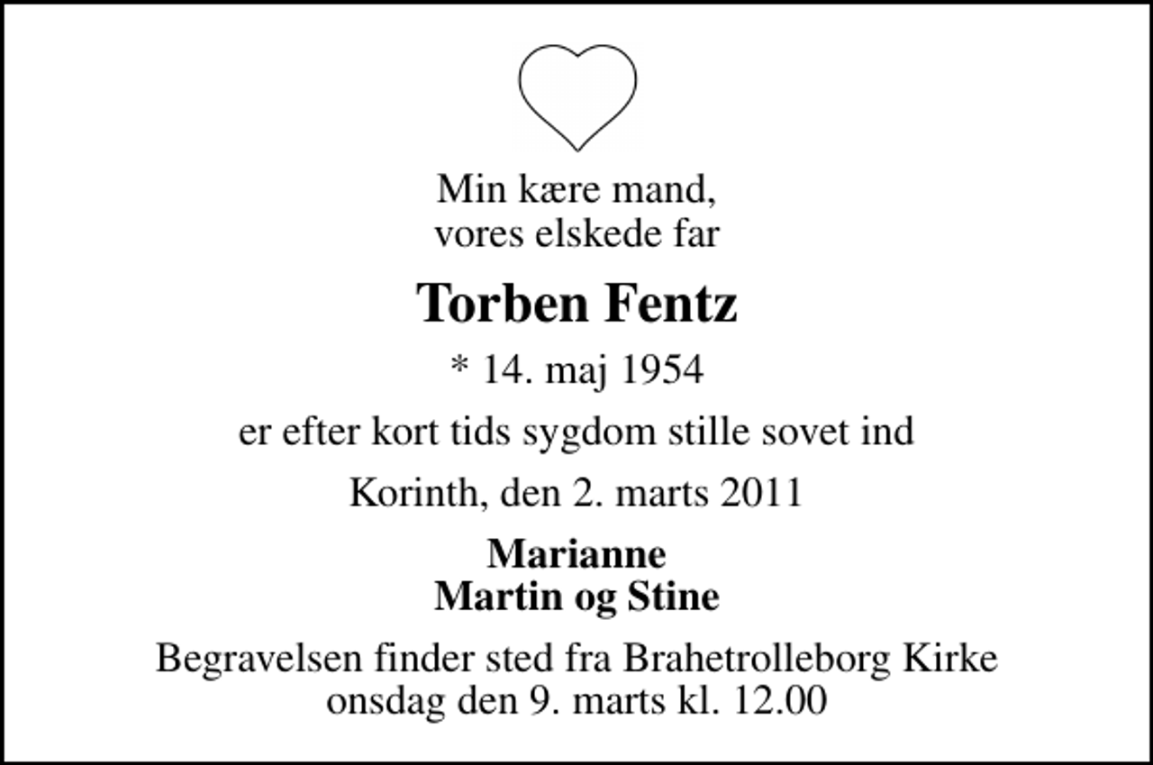 <p>Min kære mand, vores elskede far<br />Torben Fentz<br />* 14. maj 1954<br />er efter kort tids sygdom stille sovet ind<br />Korinth, den 2. marts 2011<br />Marianne Martin og Stine<br />Begravelsen finder sted fra Brahetrolleborg Kirke onsdag den 9. marts kl. 12.00</p>