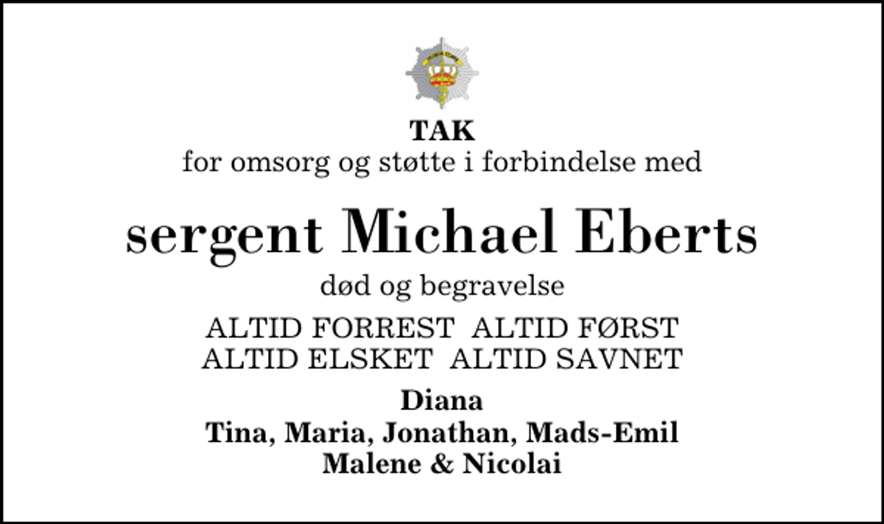 <p>TAK<br />for omsorg og støtte i forbindelse med<br />sergent Michael Eberts<br />død og begravelse<br />ALTID FORREST ALTID FØRST ALTID ELSKET ALTID SAVNET<br />Diana Tina, Maria, Jonathan, Mads-Emil Malene &amp; Nicolai</p>