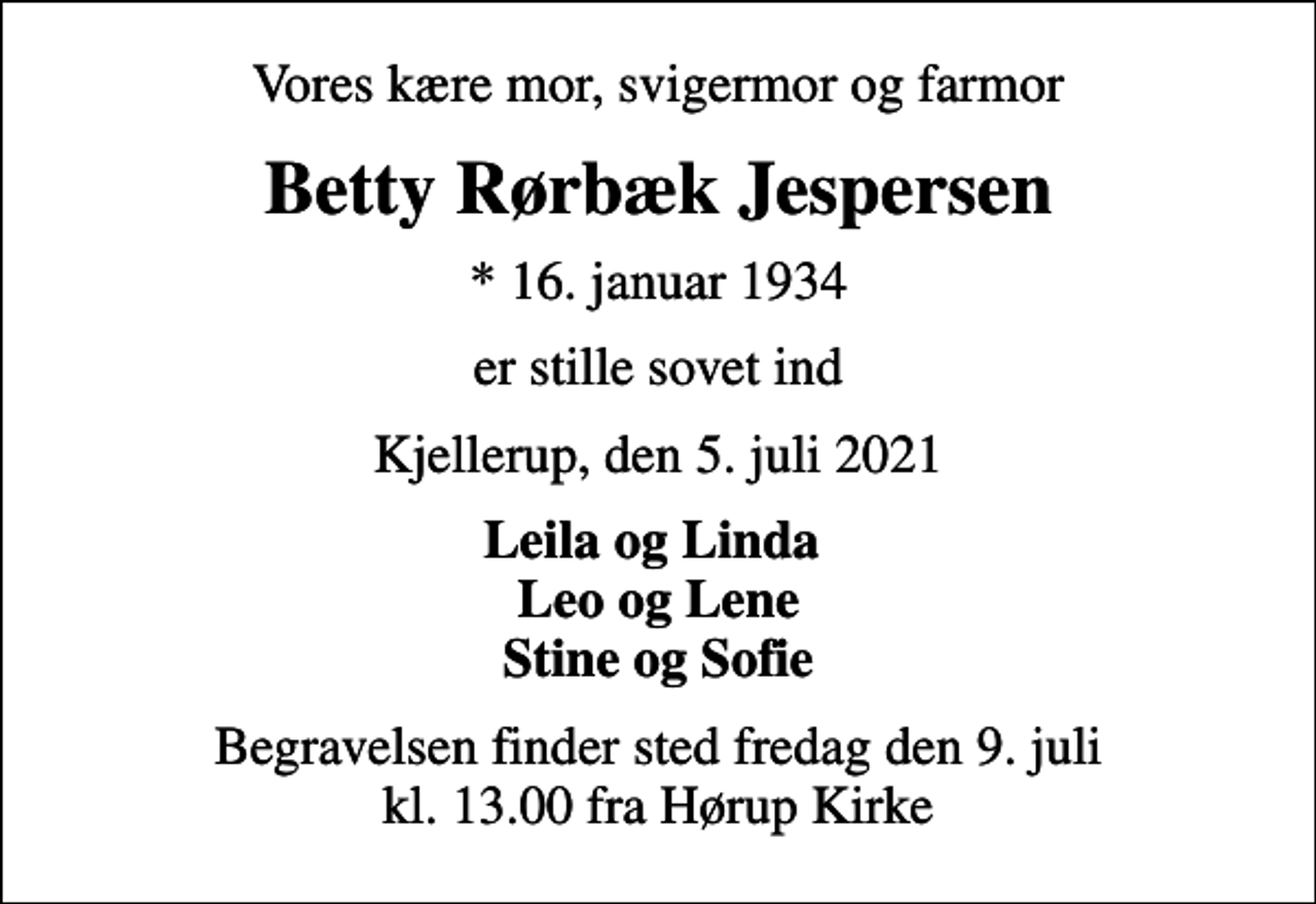 <p>Vores kære mor, svigermor og farmor<br />Betty Rørbæk Jespersen<br />* 16. januar 1934<br />er stille sovet ind<br />Kjellerup, den 5. juli 2021<br />Leila og Linda Leo og Lene Stine og Sofie<br />Begravelsen finder sted fredag den 9. juli kl. 13.00 fra Hørup Kirke</p>