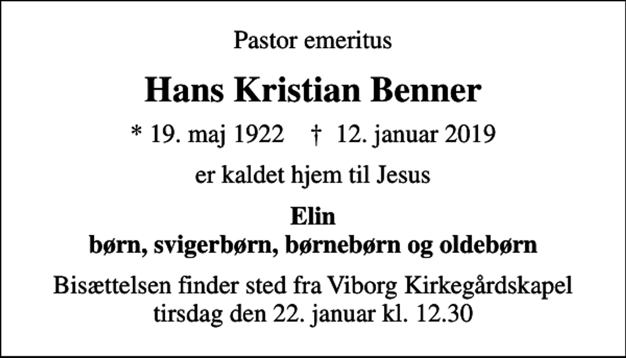 <p>Pastor emeritus<br />Hans Kristian Benner<br />* 19. maj 1922 ✝ 12. januar 2019<br />er kaldet hjem til Jesus<br />Elin børn, svigerbørn, børnebørn og oldebørn<br />Bisættelsen finder sted fra Viborg Kirkegårdskapel tirsdag den 22. januar kl. 12.30</p>