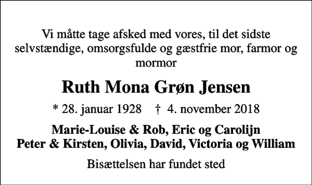 <p>Vi måtte tage afsked med vores, til det sidste selvstændige, omsorgsfulde og gæstfrie mor, farmor og mormor<br />Ruth Mona Grøn Jensen<br />* 28. januar 1928 ✝ 4. november 2018<br />Marie-Louise &amp; Rob, Eric og Carolijn Peter &amp; Kirsten, Olivia, David, Victoria og William<br />Bisættelsen har fundet sted</p>