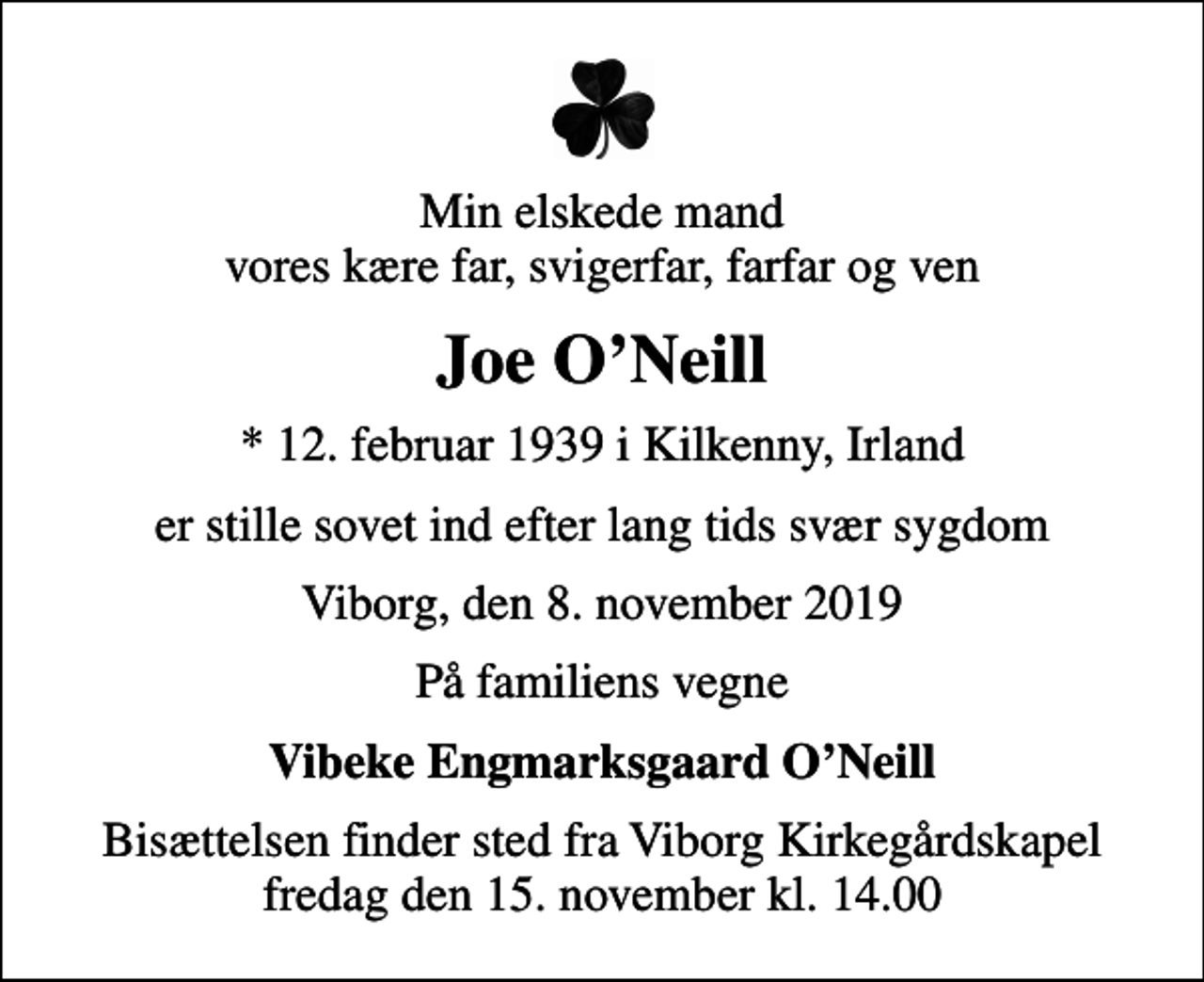 <p>Min elskede mand vores kære far, svigerfar, farfar og ven<br />Joe O'Neill<br />* 12. februar 1939 i Kilkenny, Irland<br />er stille sovet ind efter lang tids svær sygdom<br />Viborg, den 8. november 2019<br />På familiens vegne<br />Vibeke Engmarksgaard O'Neill<br />Bisættelsen finder sted fra Viborg Kirkegårdskapel fredag den 15. november kl. 14.00</p>