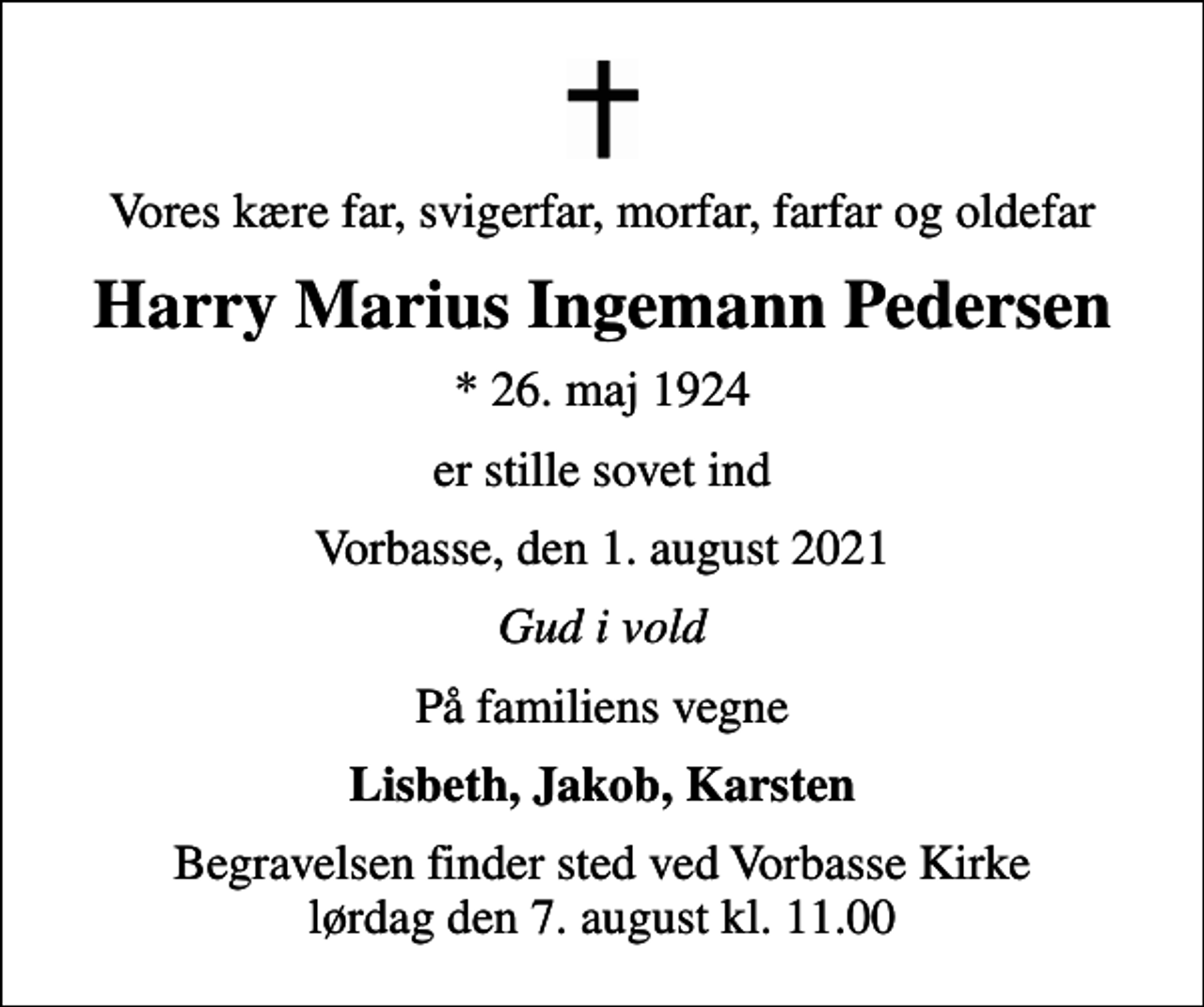<p>Vores kære far, svigerfar, morfar, farfar og oldefar<br />Harry Marius Ingemann Pedersen<br />* 26. maj 1924<br />er stille sovet ind<br />Vorbasse, den 1. august 2021<br />Gud i vold<br />På familiens vegne<br />Lisbeth, Jakob, Karsten<br />Begravelsen finder sted ved Vorbasse Kirke lørdag den 7. august kl. 11.00</p>