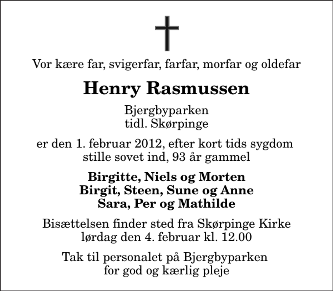<p>Vor kære far, svigerfar, farfar, morfar og oldefar<br />Henry Rasmussen<br />Bjergbyparken tidl. Skørpinge<br />er den 1. februar 2012, efter kort tids sygdom stille sovet ind, 93 år gammel<br />Birgitte, Niels og Morten Birgit, Steen, Sune og Anne Sara, Per og Mathilde<br />Bisættelsen finder sted fra Skørpinge Kirke lørdag den 4. februar kl. 12.00<br />Tak til personalet på Bjergbyparken for god og kærlig pleje</p>