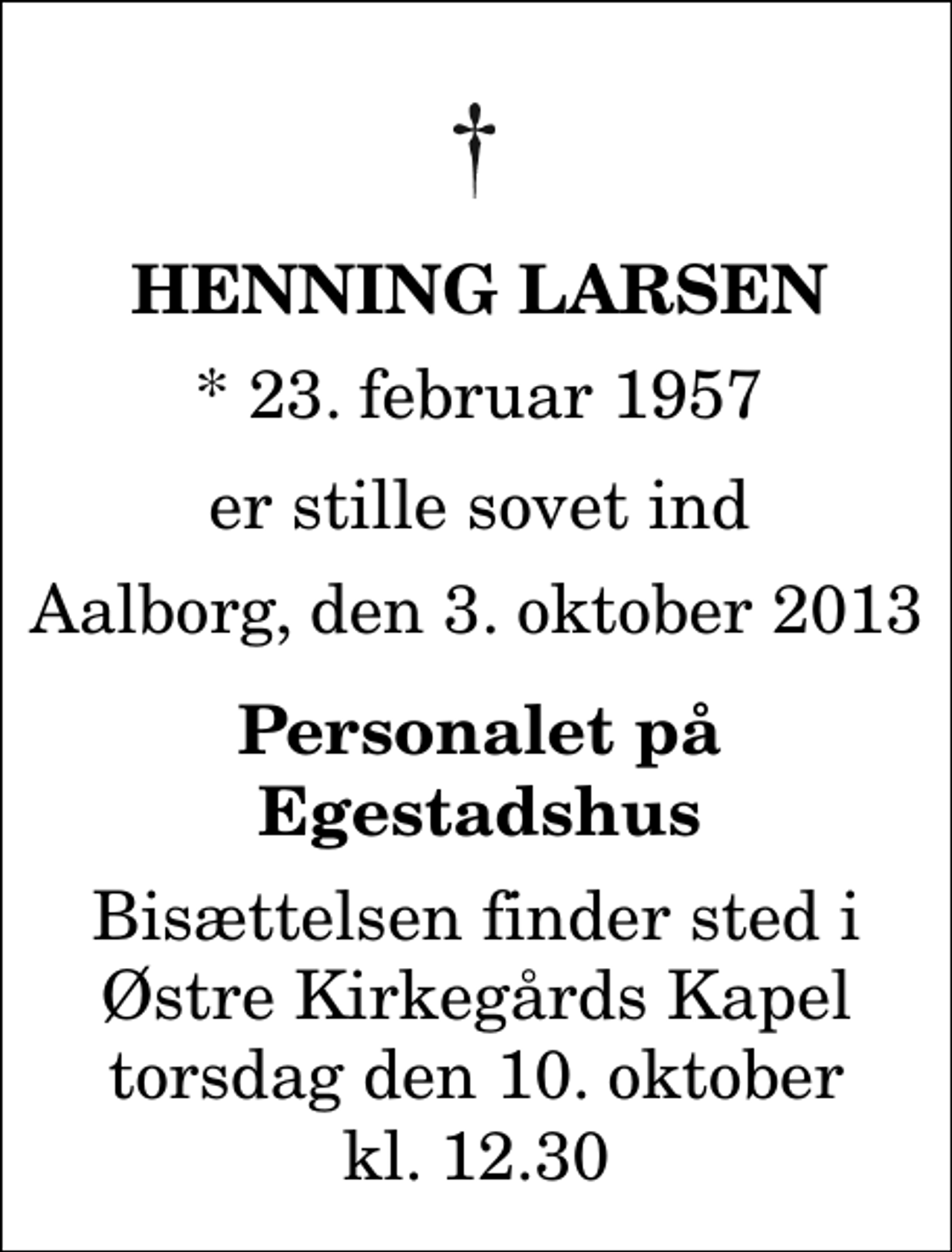 <p>Henning Larsen<br />* 23. februar 1957<br />er stille sovet ind<br />Aalborg, den 3. oktober 2013<br />personalet på Egestadshus<br />Bisættelsen finder sted fra Østre Kirkegårds Kapel torsdag den 10. oktober kl. 12.30</p>