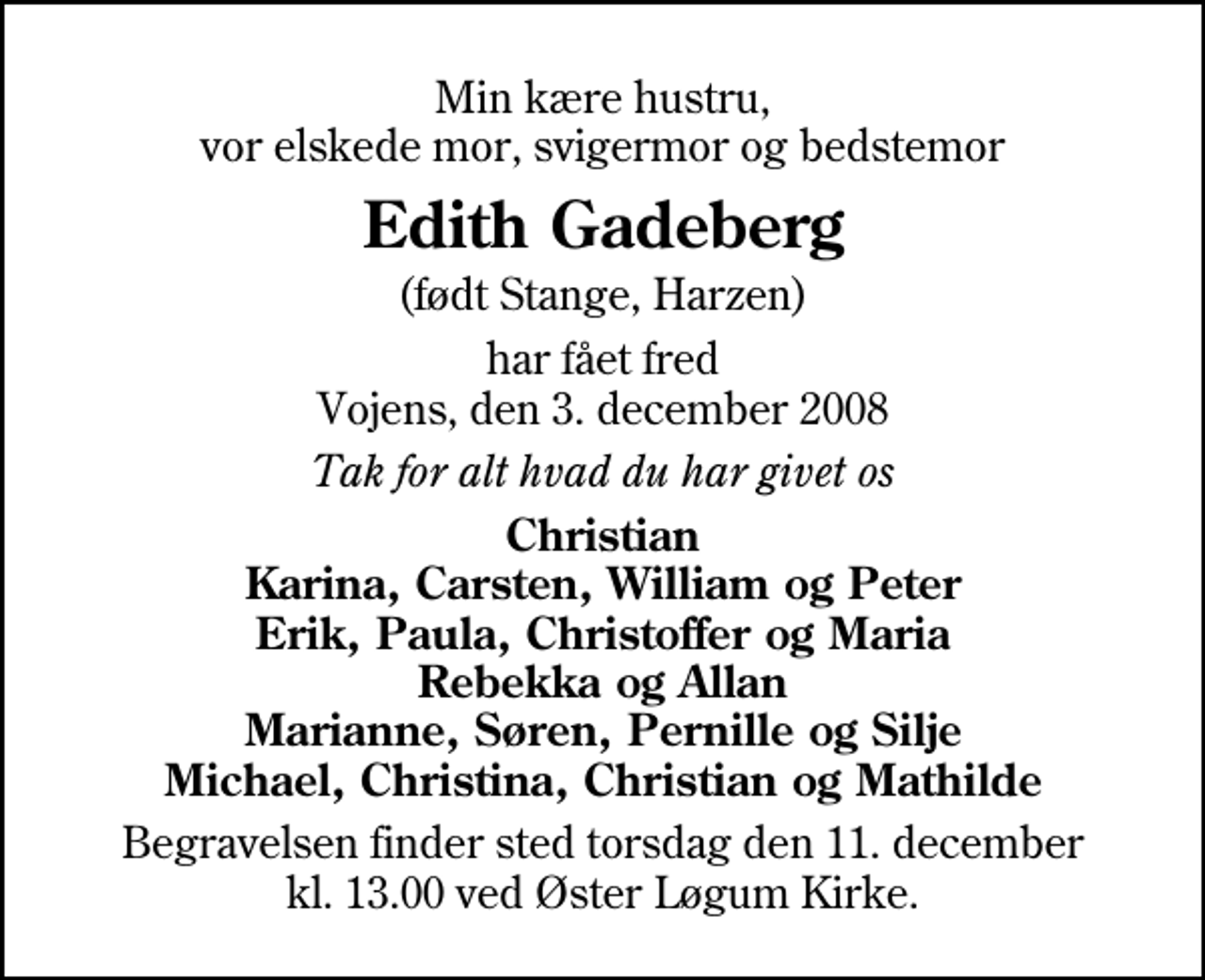 <p>Min kære hustru, vor elskede mor, svigermor og bedstemor<br />Edith Gadeberg<br />(født Stange, Harzen)<br />har fået fred Vojens, den 3. december 2008<br />Tak for alt hvad du har givet os<br />Christian Karina, Carsten, William og Peter Erik, Paula, Christoffer og Maria Rebekka og Allan Marianne, Søren, Pernille og Silje Michael, Christina, Christian og Mathilde<br />Begravelsen finder sted torsdag den 11. december kl. 13.00 ved Øster Løgum Kirke</p>