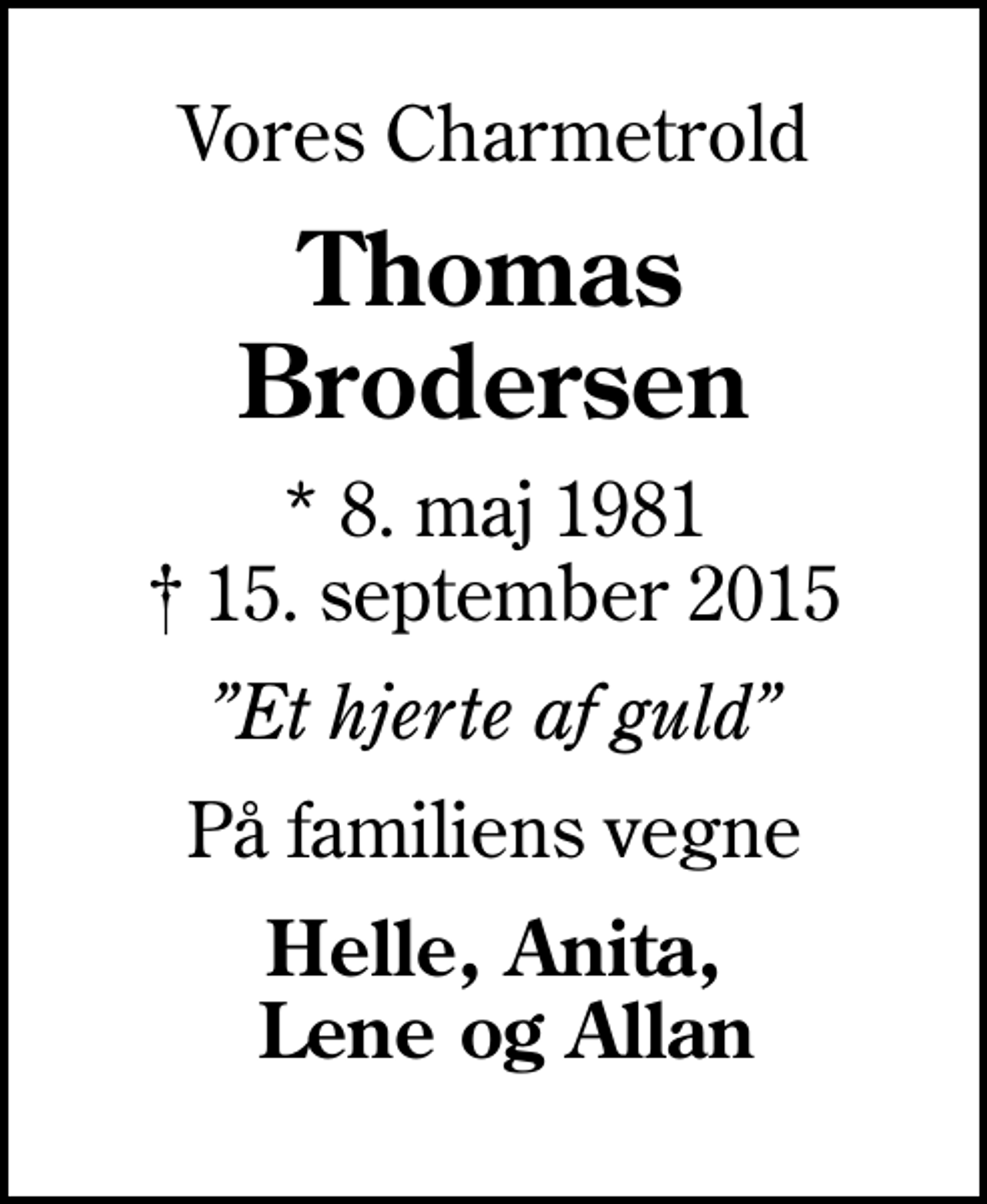 <p>Vores Charmetrold<br />Thomas Brodersen<br />* 8. maj 1981<br />✝ 15. september 2015<br />Et hjerte af guld<br />På familiens vegne<br />Helle, Anita, Lene og Allan</p>