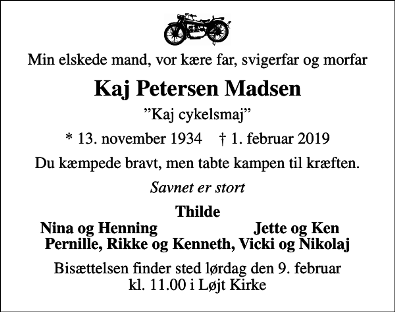<p>Min elskede mand, vor kære far, svigerfar og morfar<br />Kaj Petersen Madsen<br />Kaj cykelsmaj<br />* 13. november 1934 ✝ 1. februar 2019<br />Du kæmpede bravt, men tabte kampen til kræften.<br />Savnet er stort<br />Thilde<br />Nina og Henning<br />Jette og Ken<br />Bisættelsen finder sted lørdag den 9. februar kl. 11.00 i Løjt Kirke</p>