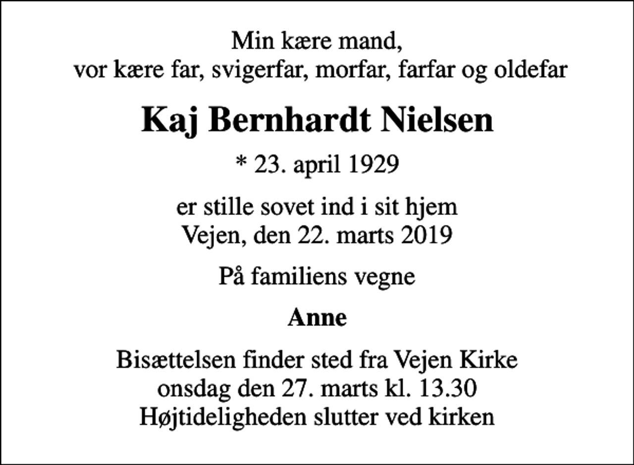 <p>Min kære mand, vor kære far, svigerfar, morfar, farfar og oldefar<br />Kaj Bernhardt Nielsen<br />* 23. april 1929<br />er stille sovet ind i sit hjem Vejen, den 22. marts 2019<br />På familiens vegne<br />Anne<br />Bisættelsen finder sted fra Vejen Kirke onsdag den 27. marts kl. 13.30 Højtideligheden slutter ved kirken</p>