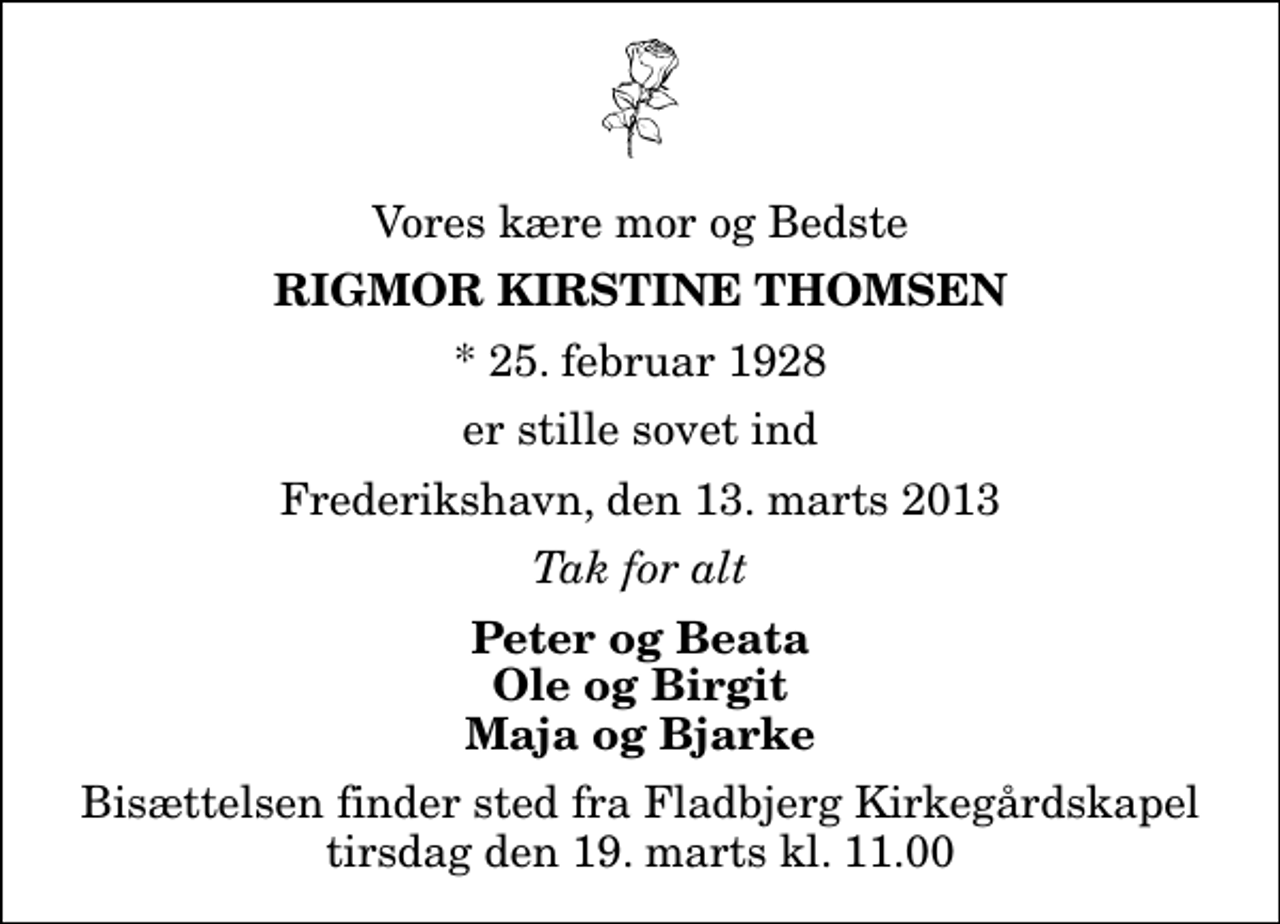 <p>Vores kære mor og Bedste<br />Rigmor Kirstine Thomsen<br />* 25. februar 1928<br />er stille sovet ind<br />Frederikshavn, den 13. marts 2013<br />Tak for alt<br />Peter og Beata Ole og Birgit Maja og Bjarke<br />Bisættelsen finder sted fra Fladbjerg Kirkegårdskapel tirsdag den 19. marts kl. 11.00</p>