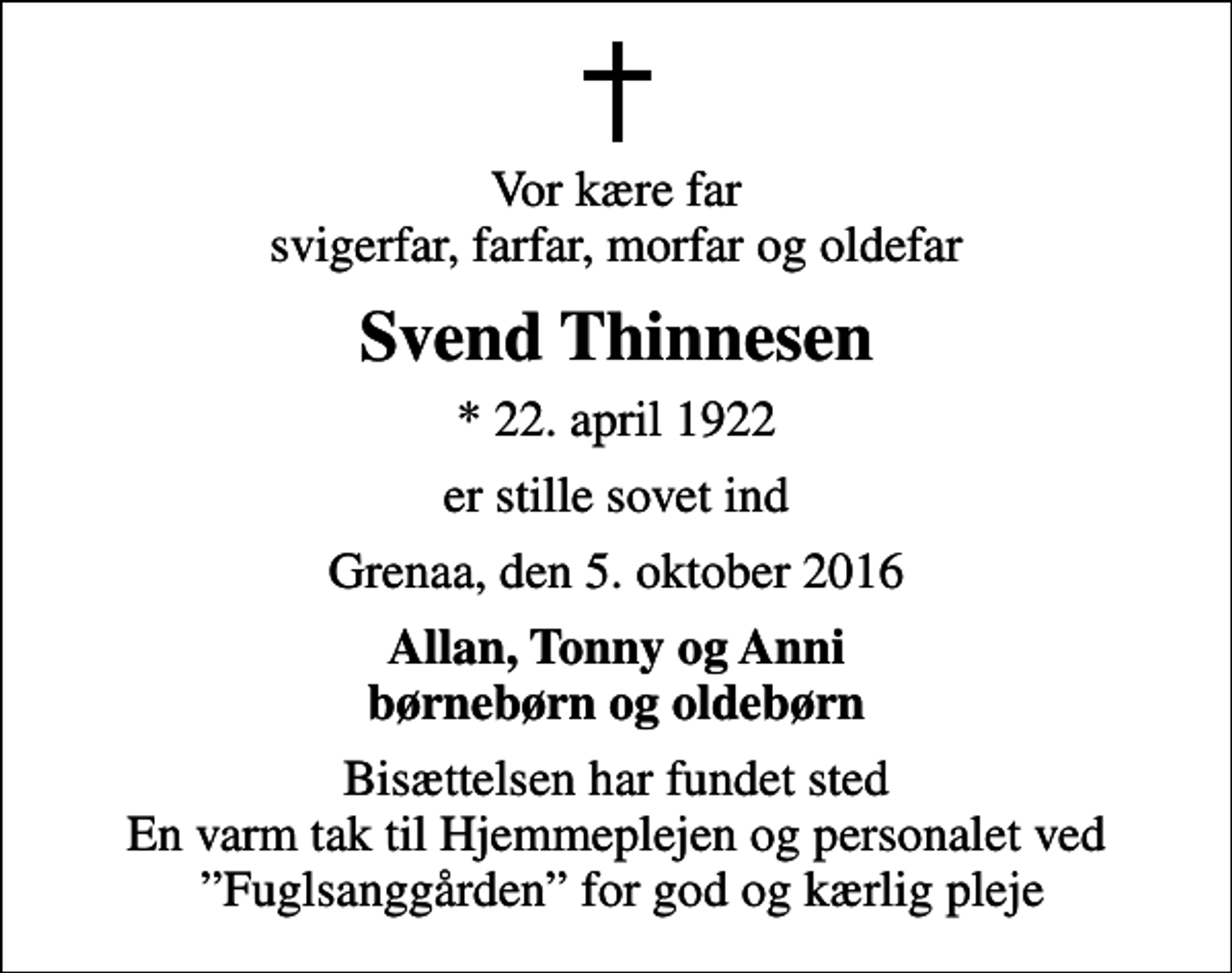 <p>Vor kære far svigerfar, farfar, morfar og oldefar<br />Svend Thinnesen<br />* 22. april 1922<br />er stille sovet ind<br />Grenaa, den 5. oktober 2016<br />Allan, Tonny og Anni børnebørn og oldebørn<br />Bisættelsen har fundet sted En varm tak til Hjemmeplejen og personalet ved Fuglsanggården for god og kærlig pleje</p>
