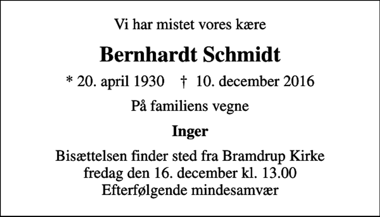 <p>Vi har mistet vores kære<br />Bernhardt Schmidt<br />* 20. april 1930 ✝ 10. december 2016<br />På familiens vegne<br />Inger<br />Bisættelsen finder sted fra Bramdrup Kirke fredag den 16. december kl. 13.00 Efterfølgende mindesamvær</p>