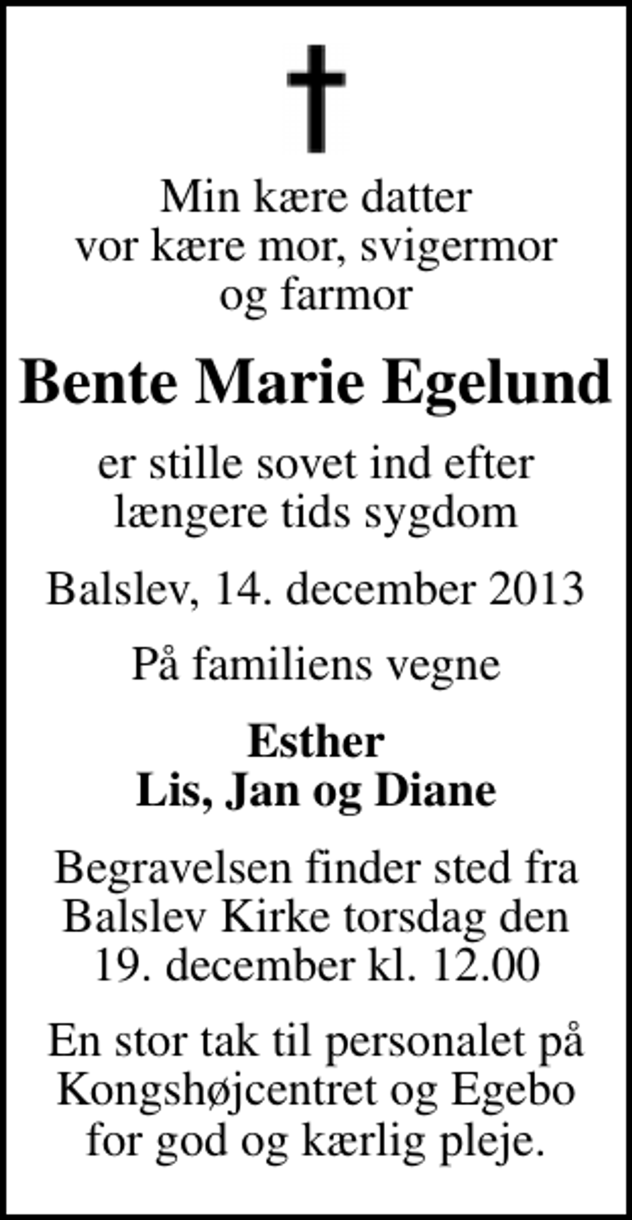 <p>Min kære datter vor kære mor, svigermor og farmor<br />Bente Marie Egelund<br />er stille sovet ind efter længere tids sygdom<br />Balslev, 14. december 2013<br />På familiens vegne<br />Esther Lis, Jan og Diane<br />Begravelsen finder sted fra Balslev Kirke torsdag den 19. december kl. 12.00<br />En stor tak til personalet på Kongshøjcentret og Egebo for god og kærlig pleje.</p>