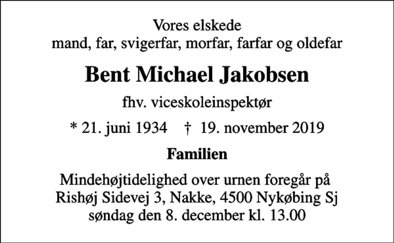 <p>Vores elskede mand, far, svigerfar, morfar, farfar og oldefar<br />Bent Michael Jakobsen<br />fhv. viceskoleinspektør<br />* 21. juni 1934 ✝ 19. november 2019<br />Familien<br />Mindehøjtidelighed over urnen foregår på Rishøj Sidevej 3, Nakke, 4500 Nykøbing Sj søndag den 8. december kl. 13.00</p>