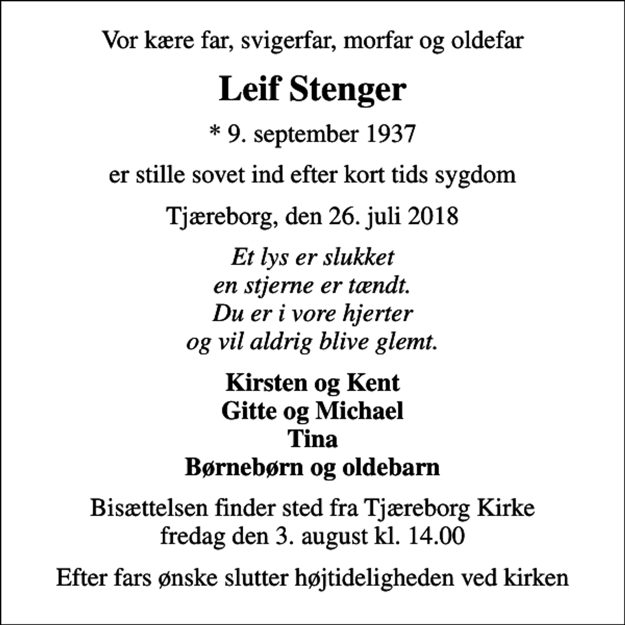 <p>Vor kære far, svigerfar, morfar og oldefar<br />Leif Stenger<br />* 9. september 1937<br />er stille sovet ind efter kort tids sygdom<br />Tjæreborg, den 26. juli 2018<br />Et lys er slukket en stjerne er tændt. Du er i vore hjerter og vil aldrig blive glemt.<br />Kirsten og Kent Gitte og Michael Tina Børnebørn og oldebarn<br />Bisættelsen finder sted fra Tjæreborg Kirke fredag den 3. august kl. 14.00<br />Efter fars ønske slutter højtideligheden ved kirken</p>