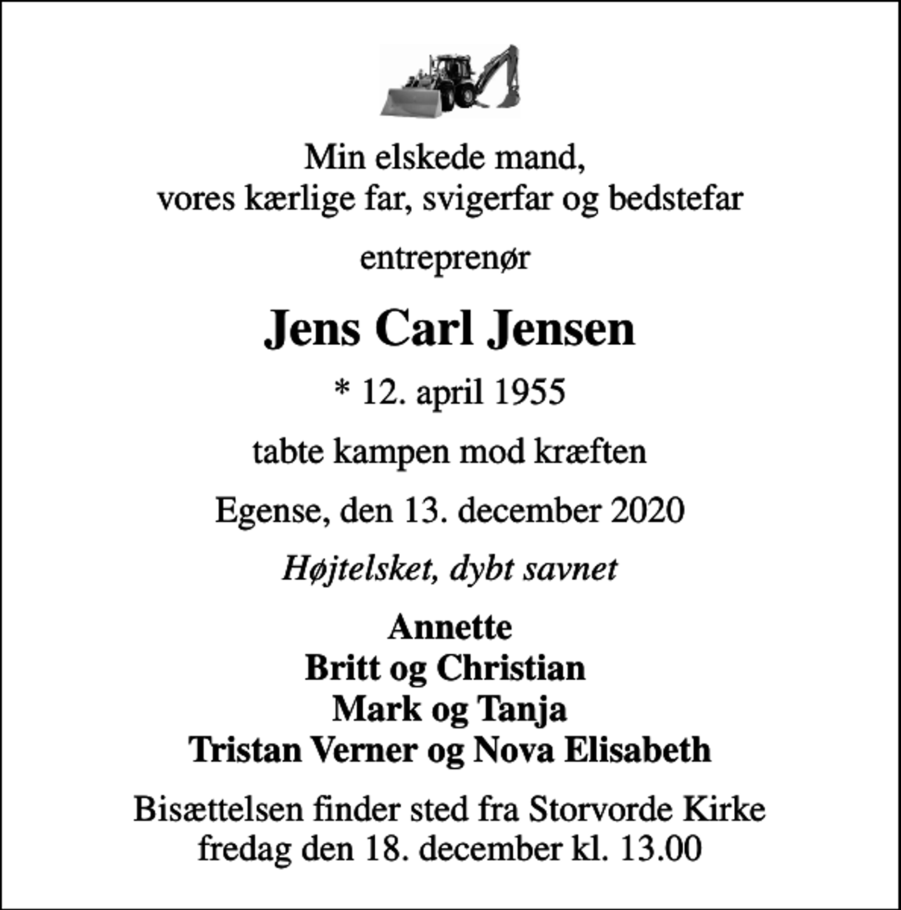 <p>Min elskede mand, vores kærlige far, svigerfar og bedstefar<br />entreprenør<br />Jens Carl Jensen<br />* 12. april 1955<br />tabte kampen mod kræften<br />Egense, den 13. december 2020<br />Højtelsket, dybt savnet<br />Annette Britt og Christian Mark og Tanja Tristan Verner og Nova Elisabeth<br />Bisættelsen finder sted fra Storvorde Kirke fredag den 18. december kl. 13.00</p>