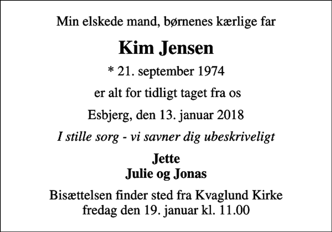 <p>Min elskede mand, børnenes kærlige far<br />Kim Jensen<br />* 21. september 1974<br />er alt for tidligt taget fra os<br />Esbjerg, den 13. januar 2018<br />I stille sorg - vi savner dig ubeskriveligt<br />Jette Julie og Jonas<br />Bisættelsen finder sted fra Kvaglund Kirke fredag den 19. januar kl. 11.00</p>