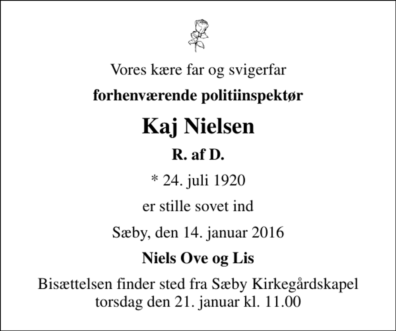 <p>Vores kære far og svigerfar<br />forhenværende politiinspektør<br />Kaj Nielsen<br />R. af D.<br />* 24. juli 1920<br />er stille sovet ind<br />Sæby, den 14. januar 2016<br />Niels Ove og Lis<br />Bisættelsen finder sted fra Sæby Kirkegårdskapel torsdag den 21. januar kl. 11.00</p>
