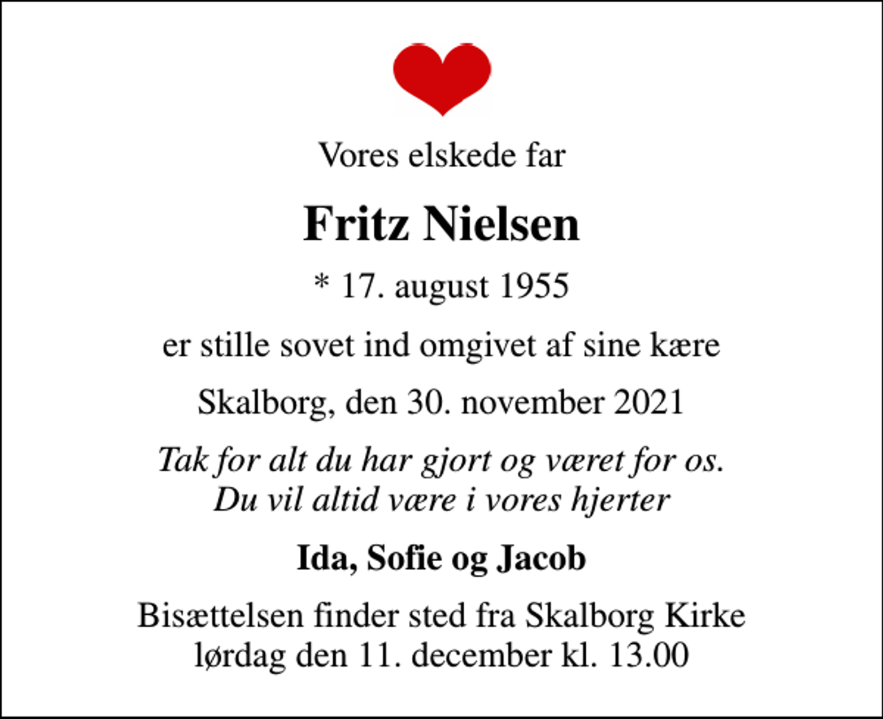 <p>Vores elskede far<br />Fritz Nielsen<br />* 17. august 1955<br />er stille sovet ind omgivet af sine kære<br />Skalborg, den 30. november 2021<br />Tak for alt du har gjort og været for os. Du vil altid være i vores hjerter<br />Ida, Sofie og Jacob<br />Bisættelsen finder sted fra Skalborg Kirke lørdag den 11. december kl. 13.00</p>