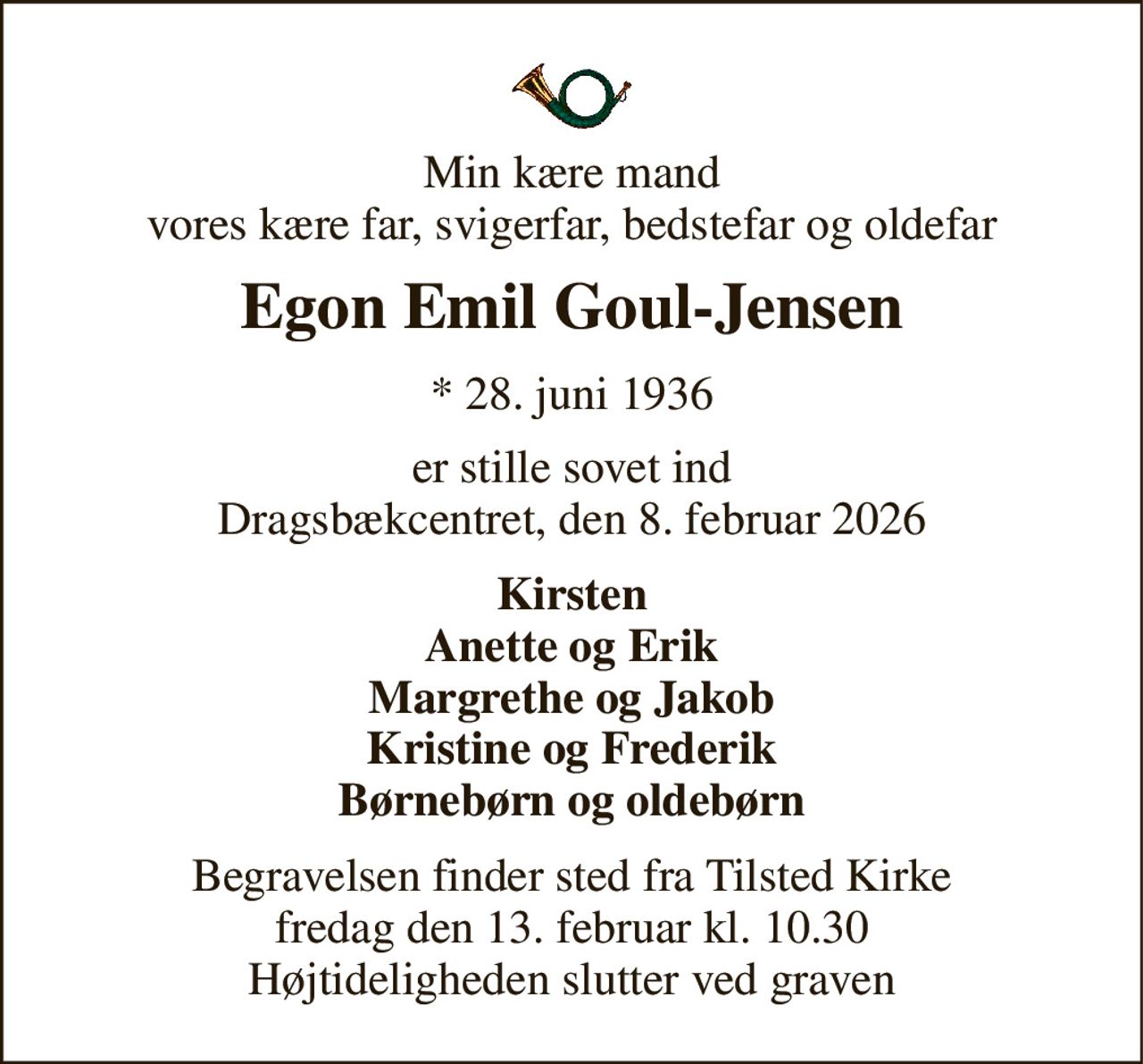 Min kære mand vores kære far, svigerfar, bedstefar og oldefar 
Egon Emil Goul-Jensen 
* 28. juni 1936 
er stille sovet ind Dragsbækcentret, den 8. februar 2026 
Kirsten Anette og Erik Margrethe og Jakob Kristine og Frederik Børnebørn og oldebørn 
Begravelsen finder sted fra Tilsted Kirke fredag den 13. februar kl. 10.30 Højtideligheden slutter ved graven