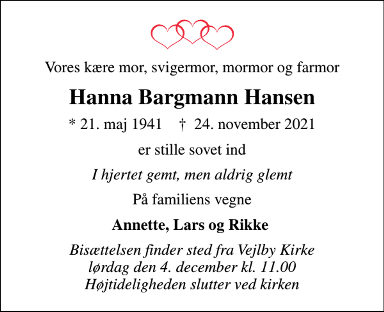 <p>Vores kære mor, svigermor, mormor og farmor<br />Hanna Bargmann Hansen<br />* 21. maj 1941 ✝ 24. november 2021<br />er stille sovet ind<br />I hjertet gemt, men aldrig glemt<br />På familiens vegne<br />Annette, Lars og Rikke<br />Bisættelsen finder sted fra Vejlby Kirke lørdag den 4. december kl. 11.00 Højtideligheden slutter ved kirken</p>