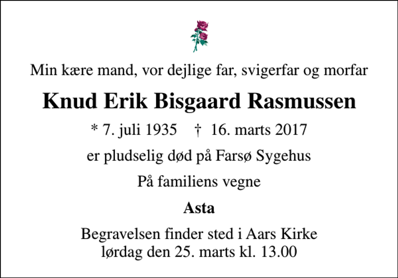 <p>Min kære mand, vor dejlige far, svigerfar og morfar<br />Knud Erik Bisgaard Rasmussen<br />* 7. juli 1935 ✝ 16. marts 2017<br />er pludselig død på Farsø Sygehus<br />På familiens vegne<br />Asta<br />Begravelsen finder sted i Aars Kirke lørdag den 25. marts kl. 13.00</p>