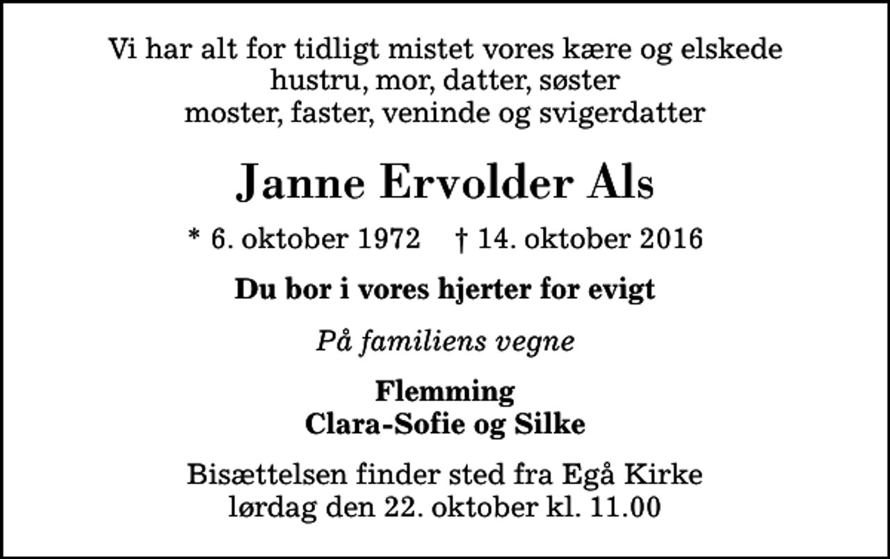 <p>Vi har alt for tidligt mistet vores kære og elskede hustru, mor, datter, søster moster, faster, veninde og svigerdatter<br />Janne Ervolder Als<br />* 6. oktober 1972 ✝ 14. oktober 2016<br />Du bor i vores hjerter for evigt<br />På familiens vegne<br />Flemming Clara-Sofie og Silke<br />Bisættelsen finder sted fra Egå Kirke lørdag den 22. oktober kl. 11.00</p>