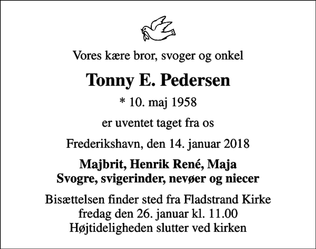 <p>Vores kære bror, svoger og onkel<br />Tonny E. Pedersen<br />* 10. maj 1958<br />er uventet taget fra os<br />Frederikshavn, den 14. januar 2018<br />Majbrit, Henrik René, Maja Svogre, svigerinder, nevøer og niecer<br />Bisættelsen finder sted fra Fladstrand Kirke fredag den 26. januar kl. 11.00 Højtideligheden slutter ved kirken</p>