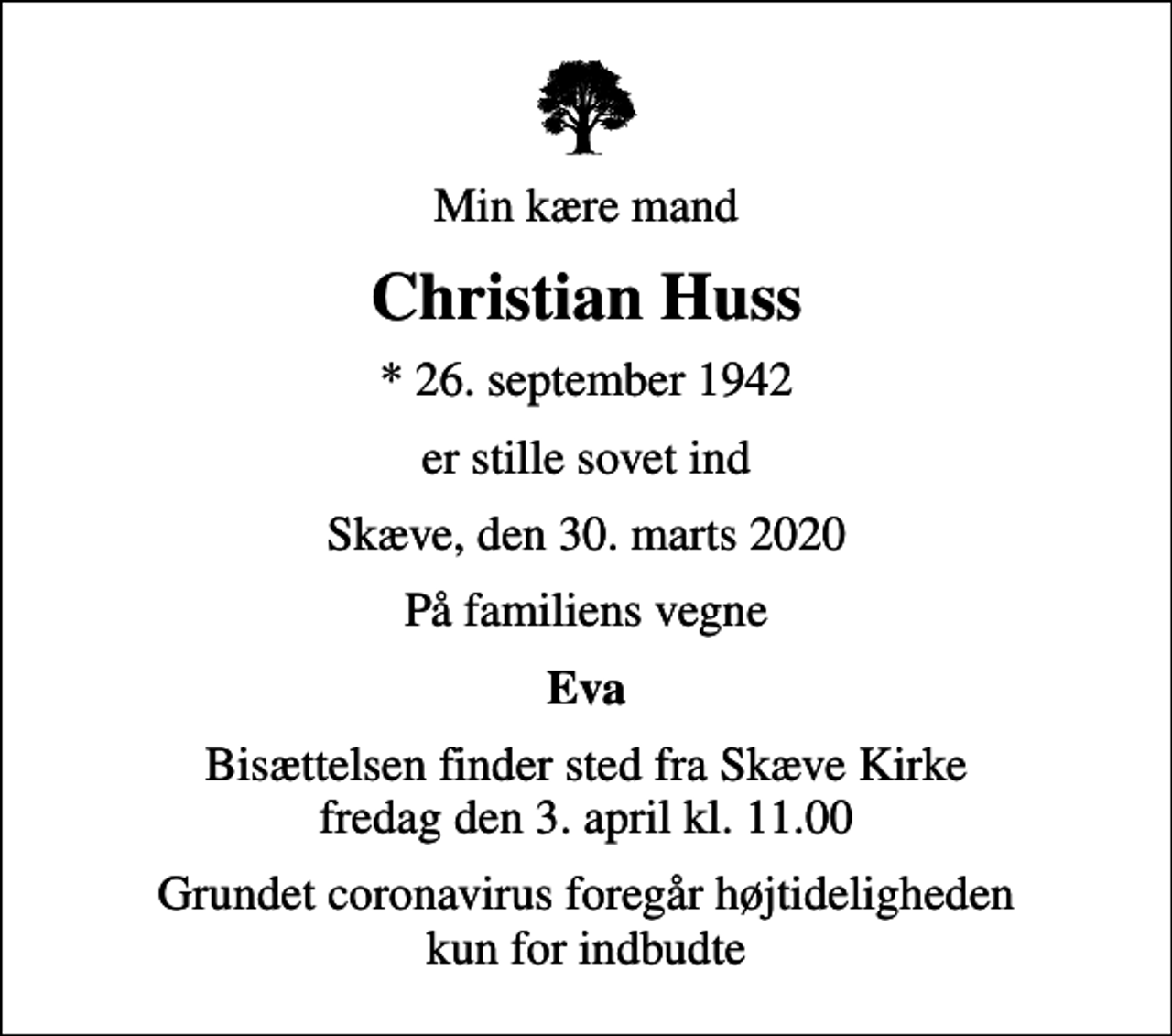 <p>Min kære mand<br />Christian Huss<br />* 26. september 1942<br />er stille sovet ind<br />Skæve, den 30. marts 2020<br />På familiens vegne<br />Eva<br />Bisættelsen finder sted fra Skæve Kirke fredag den 3. april kl. 11.00<br />Grundet coronavirus foregår højtideligheden kun for indbudte</p>