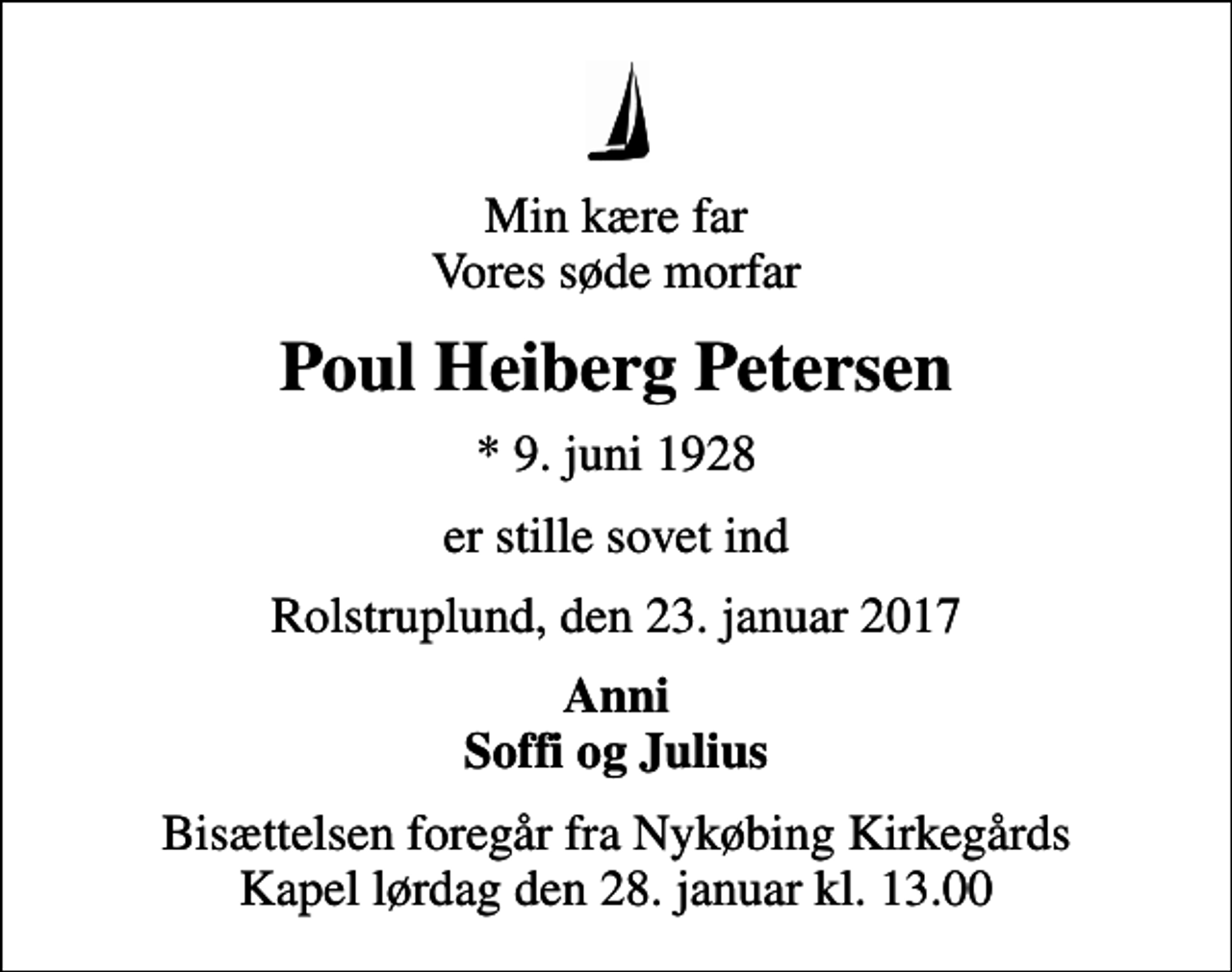 <p>Min kære far Vores søde morfar<br />Poul Heiberg Petersen<br />* 9. juni 1928<br />er stille sovet ind<br />Rolstruplund, den 23. januar 2017<br />Anni Soffi og Julius<br />Bisættelsen foregår fra Nykøbing Kirkegårds Kapel lørdag den 28. januar kl. 13.00</p>