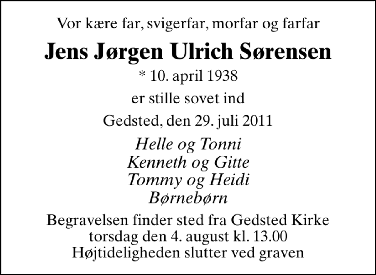 <p>Vor kære far, svigerfar, morfar og farfar<br />Jens Jørgen Ulrich Sørensen<br />* 10. april 1938<br />er stille sovet ind<br />Gedsted, den 29. juli 2011<br />Helle og Tonni Kenneth og Gitte Tommy og Heidi Børnebørn<br />Begravelsen finder sted fra Gedsted Kirke torsdag den 4. august kl. 13.00 Højtideligheden slutter ved graven</p>