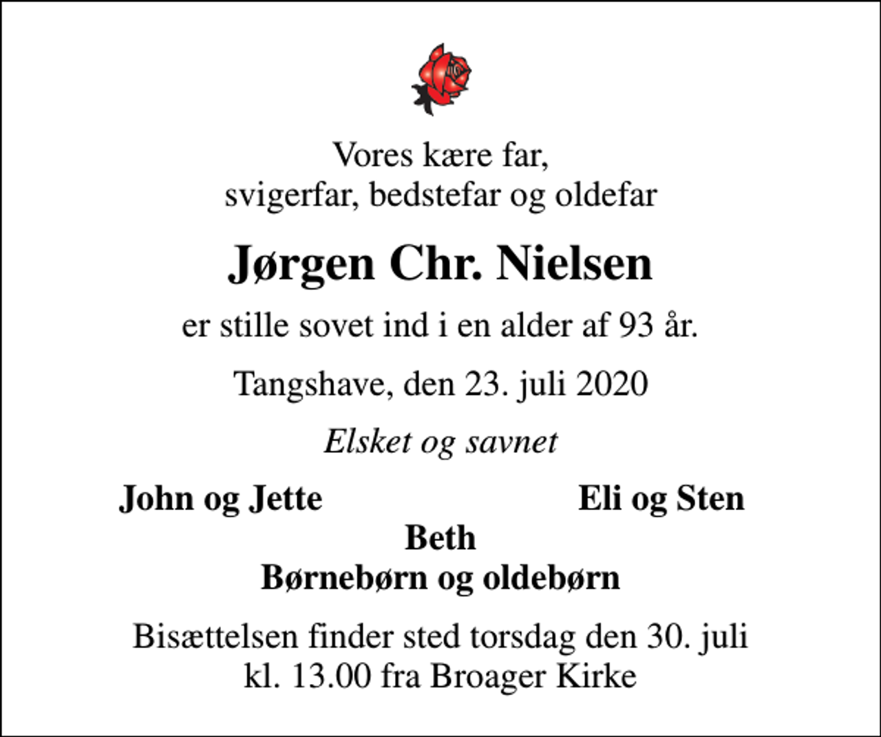 <p>Vores kære far, svigerfar, bedstefar og oldefar<br />Jørgen Chr. Nielsen<br />er stille sovet ind i en alder af 93 år.<br />Tangshave, den 23. juli 2020<br />Elsket og savnet<br />John og Jette<br />Eli og Sten<br />Bisættelsen finder sted torsdag den 30. juli kl. 13.00 fra Broager Kirke</p>