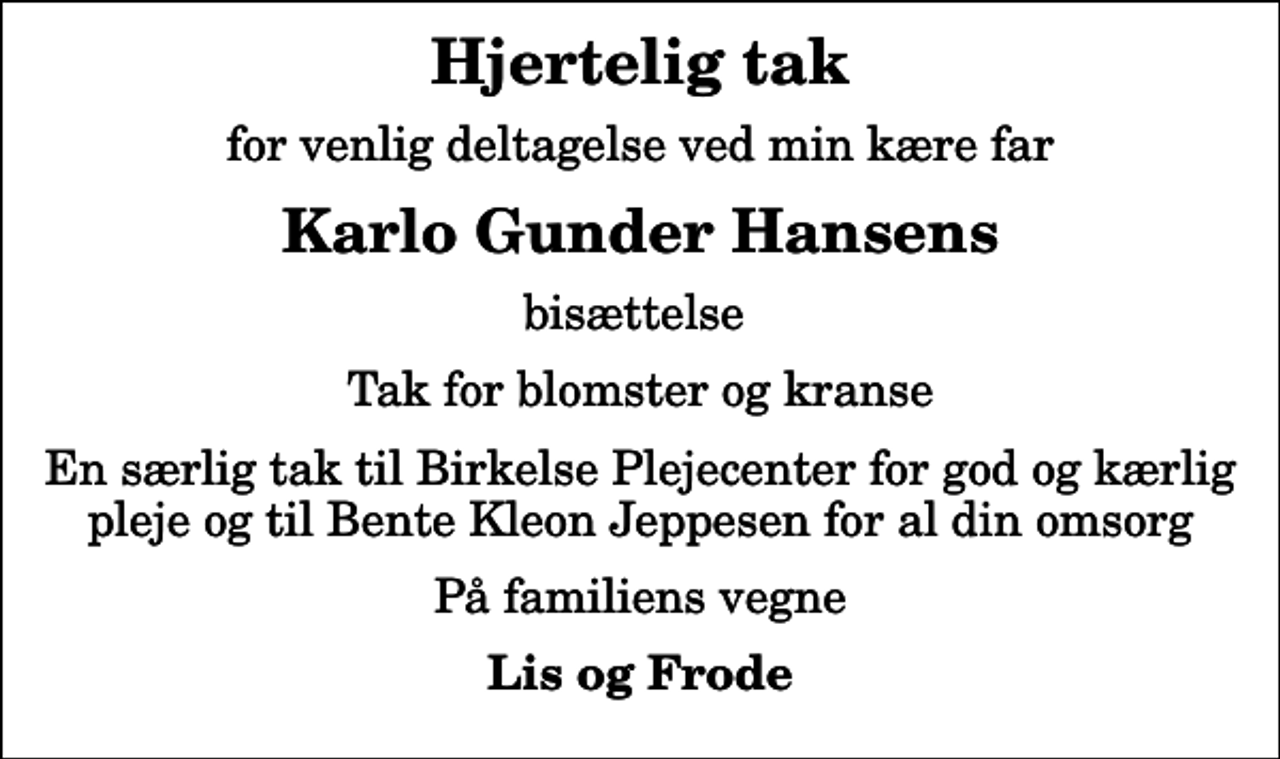 <p>Hjertelig tak<br />for venlig deltagelse ved min kære far<br />Karlo Gunder Hansens<br />bisættelse<br />Tak for blomster og kranse<br />En særlig tak til Birkelse Plejecenter for god og kærlig pleje og til Bente Kleon Jeppesen for al din omsorg<br />På familiens vegne<br />Lis og Frode</p>