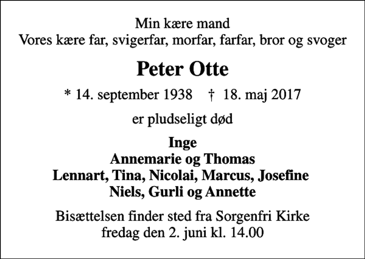 <p>Min kære mand Vores kære far, svigerfar, morfar, farfar, bror og svoger<br />Peter Otte<br />* 14. september 1938 ✝ 18. maj 2017<br />er pludseligt død<br />Inge Annemarie og Thomas Lennart, Tina, Nicolai, Marcus, Josefine Niels, Gurli og Annette<br />Bisættelsen finder sted fra Sorgenfri Kirke fredag den 2. juni kl. 14.00</p>