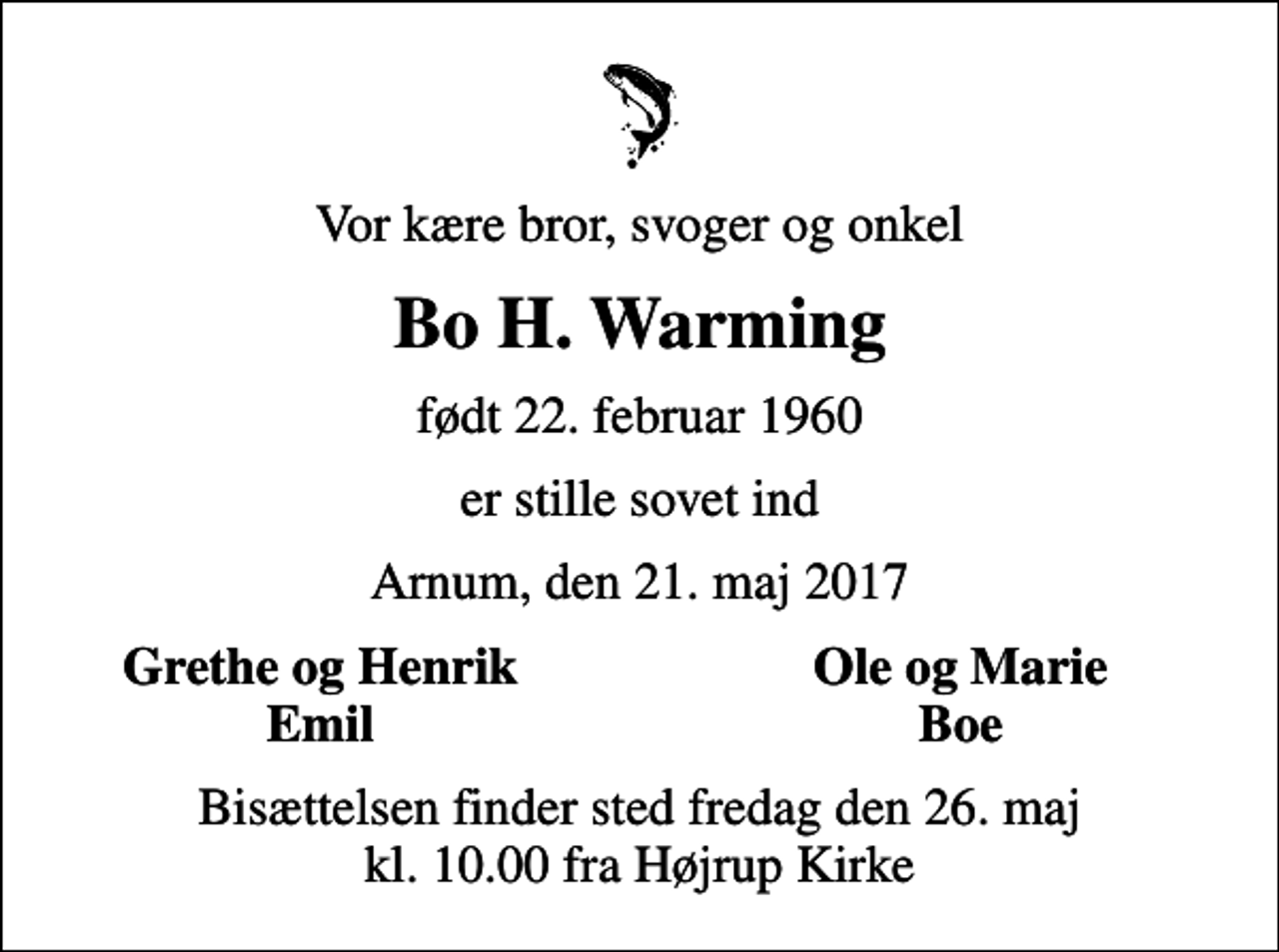 <p>Vor kære bror, svoger og onkel<br />Bo H. Warming<br />født 22. februar 1960<br />er stille sovet ind<br />Arnum, den 21. maj 2017<br />Grethe og Henrik<br />Ole og Marie<br />Emil<br />Boe<br />Bisættelsen finder sted fredag den 26. maj kl. 10.00 fra Højrup Kirke</p>
