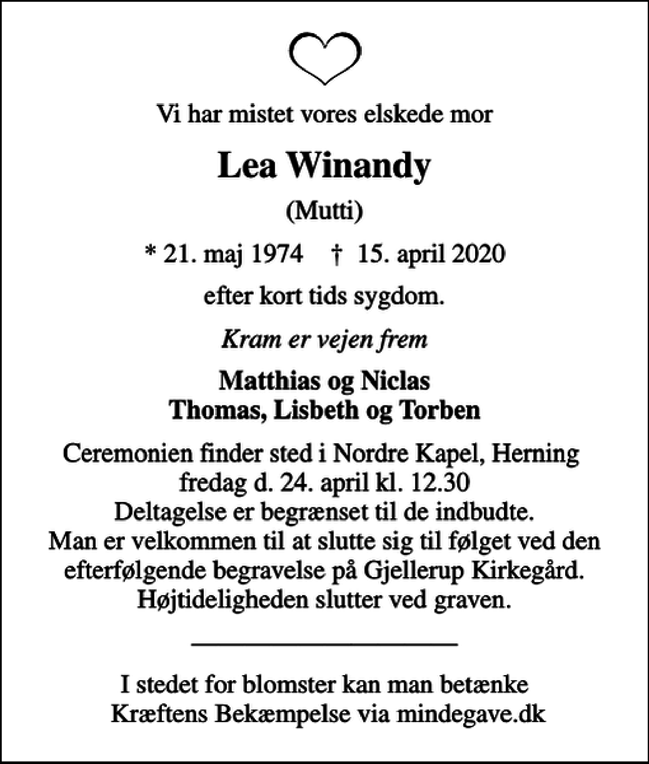 <p>Vi har mistet vores elskede mor<br />Lea Winandy<br />(Mutti)<br />* 21. maj 1974 ✝ 15. april 2020<br />efter kort tids sygdom.<br />Kram er vejen frem<br />Matthias og Niclas Thomas, Lisbeth og Torben<br />Ceremonien finder sted i Nordre Kapel, Herning fredag d. 24. april kl. 12.30 Deltagelse er begrænset til de indbudte. Man er velkommen til at slutte sig til følget ved den efterfølgende begravelse på Gjellerup Kirkegård. Højtideligheden slutter ved graven.<br />I stedet for blomster kan man betænke Kræftens Bekæmpelse via mindegave.dk</p>