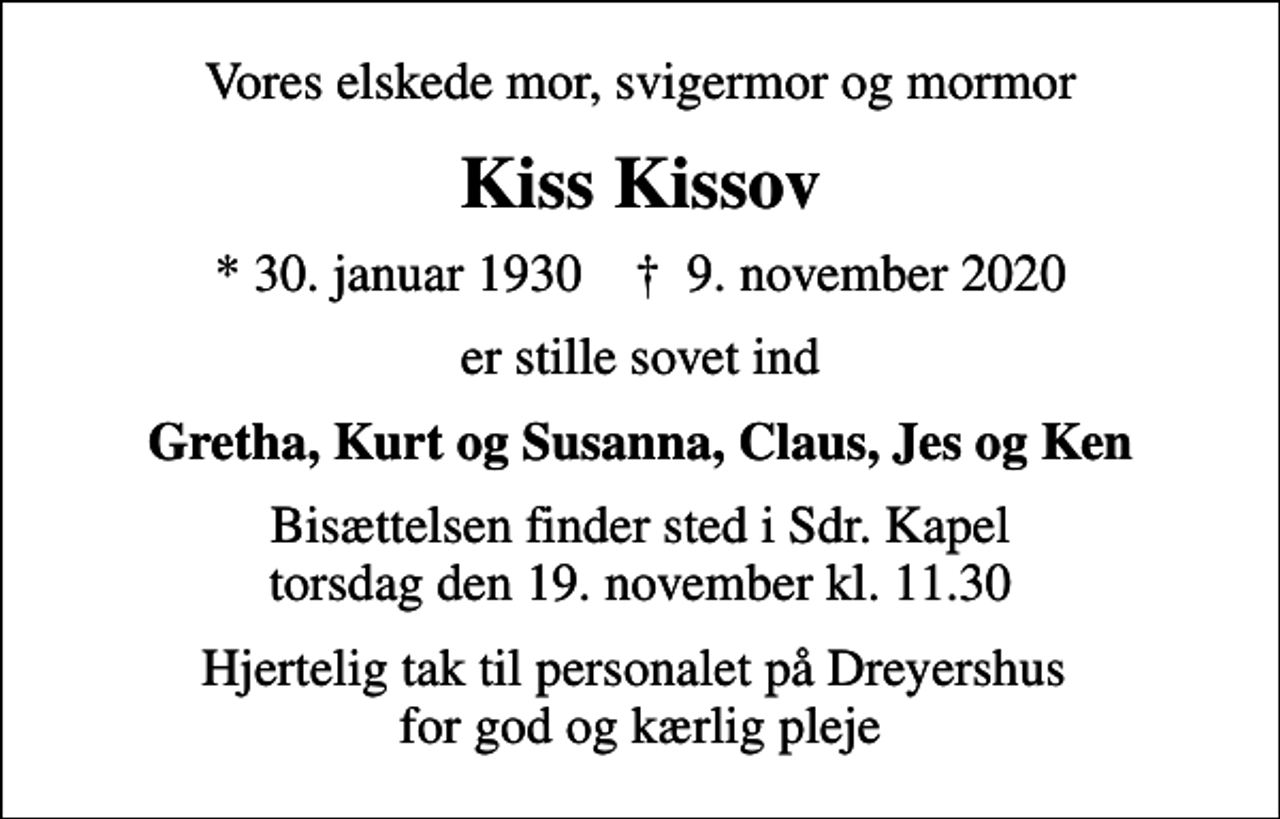 <p>Vores elskede mor, svigermor og mormor<br />Kiss Kissov<br />* 30. januar 1930 ✝ 9. november 2020<br />er stille sovet ind<br />Gretha, Kurt og Susanna, Claus, Jes og Ken<br />Bisættelsen finder sted i Sdr. Kapel torsdag den 19. november kl. 11.30<br />Hjertelig tak til personalet på Dreyershus for god og kærlig pleje</p>