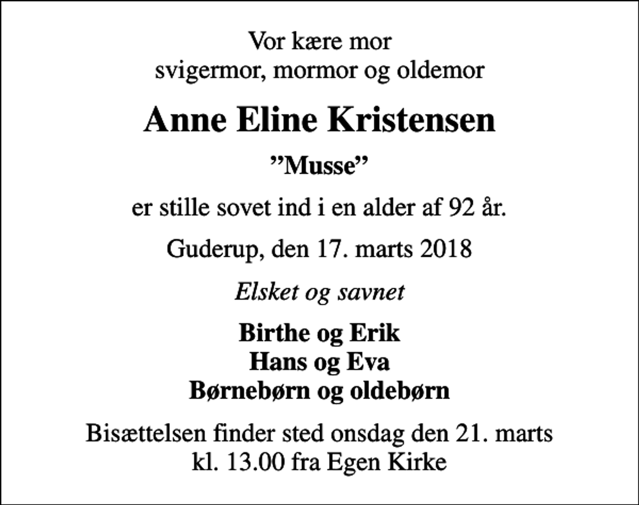 <p>Vor kære mor svigermor, mormor og oldemor<br />Anne Eline Kristensen<br />Musse<br />er stille sovet ind i en alder af 92 år.<br />Guderup, den 17. marts 2018<br />Elsket og savnet<br />Birthe og Erik Hans og Eva Børnebørn og oldebørn<br />Bisættelsen finder sted onsdag den 21. marts kl. 13.00 fra Egen Kirke</p>