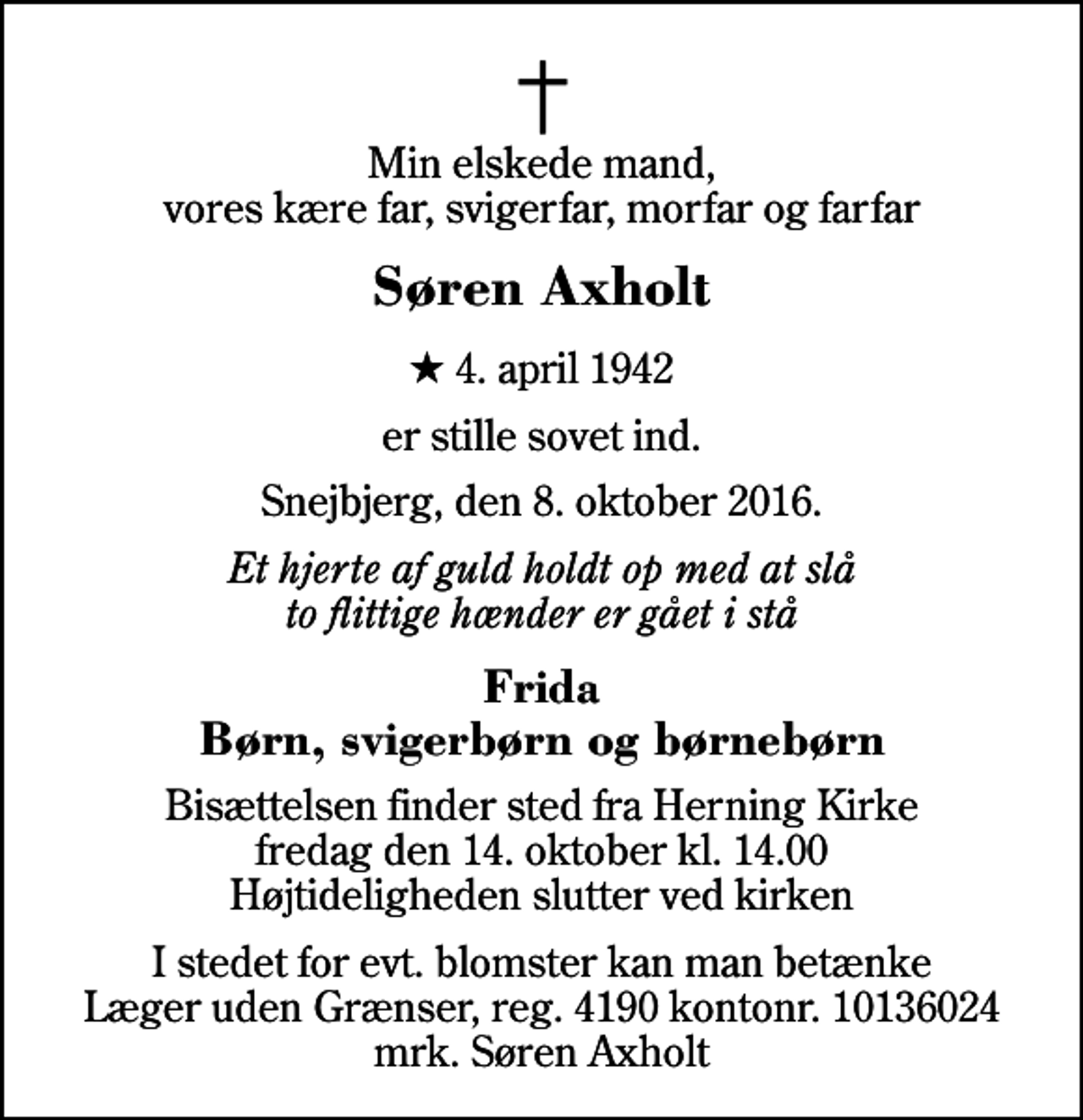 <p>Min elskede mand, vores kære far, svigerfar, morfar og farfar<br />Søren Axholt<br />* 4. april 1942<br />er stille sovet ind.<br />Snejbjerg, den 8. oktober 2016.<br />Et hjerte af guld holdt op med at slå to flittige hænder er gået i stå<br />Frida Børn, svigerbørn og børnebørn<br />Bisættelsen finder sted fra Herning Kirke fredag den 14. oktober kl. 14.00 Højtideligheden slutter ved kirken<br />I stedet for evt. blomster kan man betænke<br />Læger uden Grænser reg.4190kontonr.10136024mrk. Søren<br />Axholt</p>