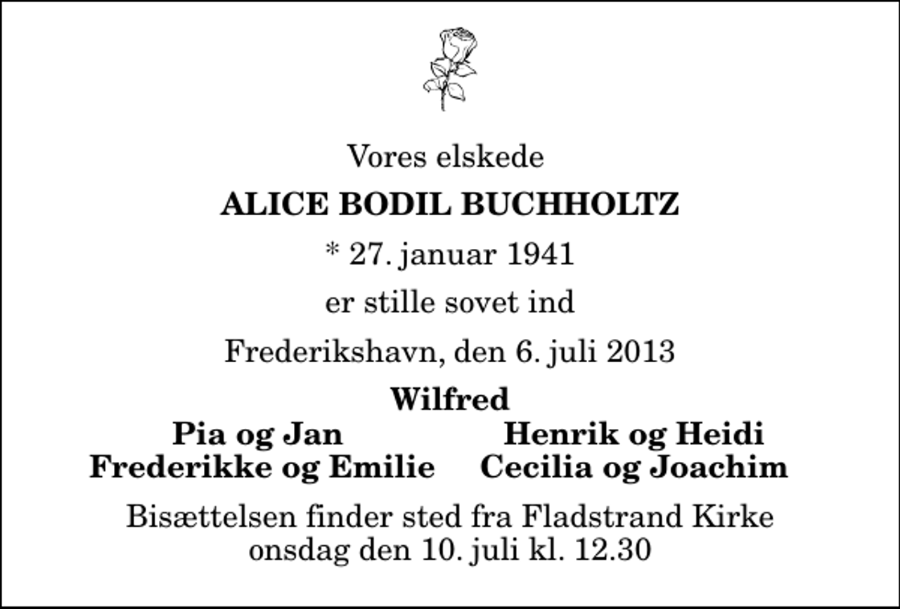 <p>Vores elskede<br />Alice Bodil Buchholtz<br />* 27. januar 1941<br />er stille sovet ind<br />Frederikshavn, den 6. juli 2013<br />Wilfred<br />Pia og Jan<br />Henrik og Heidi<br />Frederikke og Emilie<br />Cecilia og Joachim<br />Bisættelsen finder sted fra Fladstrand Kirke onsdag den 10. juli kl. 12.30</p>