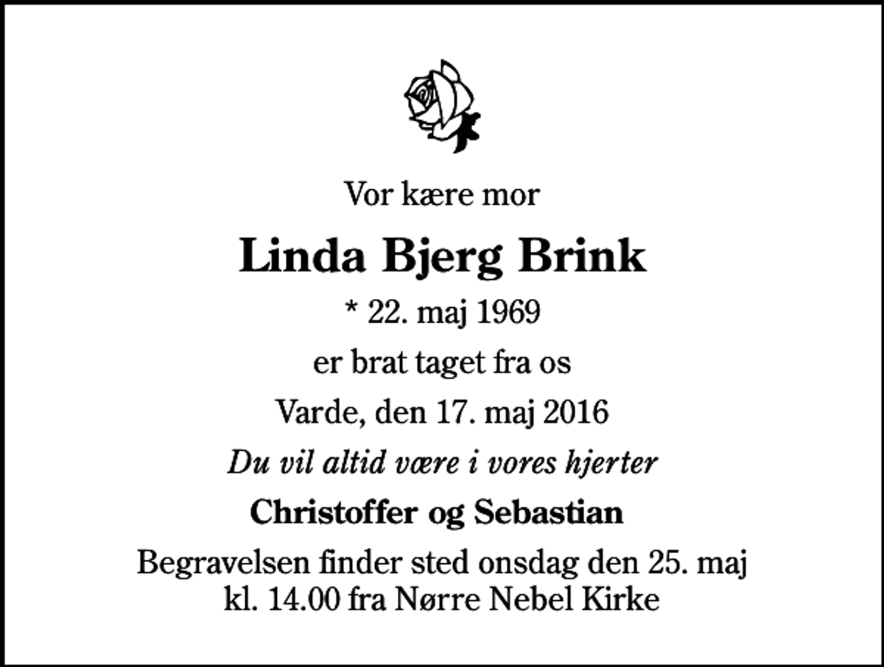 <p>Vor kære mor<br />Linda Bjerg Brink<br />* 22. maj 1969<br />er brat taget fra os<br />Varde, den 17. maj 2016<br />Du vil altid være i vores hjerter<br />Christoffer og Sebastian<br />Begravelsen finder sted onsdag den 25. maj kl. 14.00 fra Nørre Nebel Kirke</p>