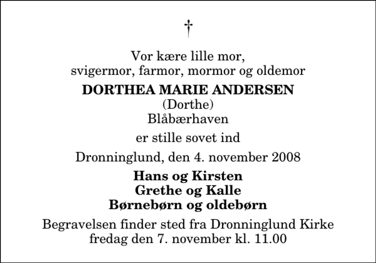 <p>Vor kære lille mor, svigermor, farmor, mormor og oldemor<br />Dorthea Marie Andersen<br />(Dorthe) Blåbærhaven<br />er stille sovet ind<br />Dronninglund, den 4. november 2008<br />Hans og Kirsten Grethe og Kalle Børnebørn og oldebørn<br />Begravelsen finder sted fra Dronninglund Kirke fredag den 7. november kl. 11.00</p>