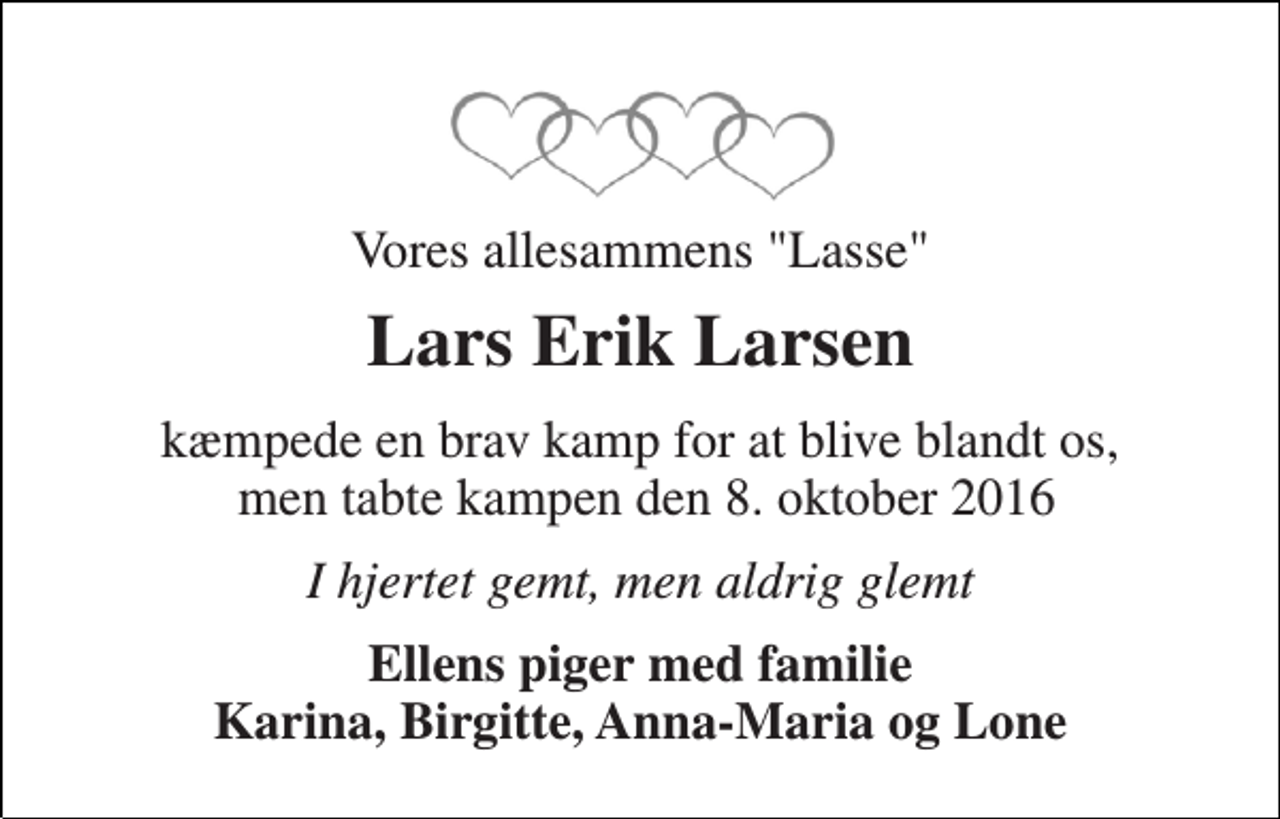 <p>Vores allesammens "Lasse"<br />Lars Erik Larsen<br />kæmpede en brav kamp for at blive blandt os, men tabte kampen den 8. oktober 2016<br />I hjertet gemt, men aldrig glemt<br />Ellens piger med familie Karina, Birgitte, Anna-Maria og Lone</p>
